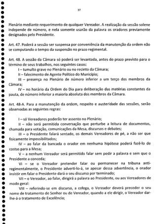37
Plenário mediante requerimento de qualquer Vereador. A realização da sessão solene
independe de número, e nela somente usarão da palavra os oradores previamente
designados pelo Presidente.
Art. 47. Poderá a sessão ser suspensa por conveniência da manutenção da ordem não
se computando o tempo da suspensão no prazo regimental.
Art. 48. A sessão da Câmara só poderá ser levantada, antes do prazo previsto para o
término de seus trabalhos, nos seguintes casos:
1—tumulto grave no Plenário ou no recinto da Câmara;
II - falecimento de Agente Político do Município;
III - presença no Plenário de número inferior a um terço dos membros da
Câmara;
IV - no horário da Ordem do Dia para deliberação das matérias constantes da
pauta, de número inferior a maioria absoluta dos membros da Câmara.
Art. 48-A. Para a manutenção da ordem, respeito e austeridade das sessões, serão
observadas as seguintes regras:
- só Vereadores poderão ter assento no Plenário;
II - não será permitida conversação que perturbe a leitura de documentos,
chamada para votação, comunicações da Mesa, discursos e debates;
III - o Presidente falará sentado, os demais Vereadores de pé, a não ser que
fisicamente impossibilitados;
IV - ao falar da bancada o orador em nenhuma hipótese poderá fazê-lo de
costas para a Mesa;
V - a nenhum Vereador será permitido falar sem pedir a palavra e sem que o
Presidente a conceda;
VI - se o Vereador pretender falar ou permanecer na tribuna anti-
regimentalmente, o Presidente adverti-lo-á, se apesar dessa advertência, o orador
insistir em falar o Presidente dará o seu discurso por terminado;
VII - o Vereador, ao falar, dirigirá a palavra ao Presidente, ou aos Vereadores de
modo geral:
VIII - referindo-se em discurso, a colega, o Vereador deverá preceder o seu
nome de tratamento de Senhor ou de Vereador, quando a ele dirigir, o Vereador dar-
lhe-á o tratamento de Excelência;
a
 