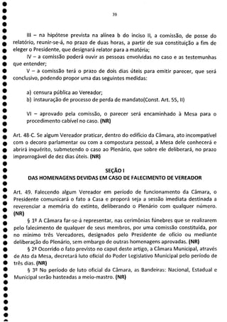 e
e
e
e
e
e
e
e
e
e
e
e
e
e
e
e
e
e
e
e
e
a
39
III - na hipótese prevista na alínea b do inciso II, a comissão, de posse do
relatório, reunir-se-á, no prazo de duas horas, a partir de sua constituição a fim de
eleger o Presidente, que designará relator para a matéria;
IV - a comissão poderá ouvir as pessoas envolvidas no caso e as testemunhas
que entender;
V - a comissão terá o prazo de dois dias úteis para emitir parecer, que será
conclusivo, podendo propor uma das seguintes medidas:
a) censura pública ao Vereador;
b) instauração de processo de perda de mandato(Const. Art. 55, II)
VI - aprovado pela comissão, o parecer será encaminhado à Mesa para o
procedimento cabível no caso. (NR)
Art. 48-C. Se algum Vereador praticar, dentro do edifício da Câmara, ato incompatível
com o decoro parlamentar ou com a compostura pessoal, a Mesa dele conhecerá e
abrirá inquérito, submetendo o caso ao Plenário, que sobre ele deliberará, no prazo
improrrogável de dez dias úteis. (NR)
SEÇÃO 1
DAS HOMENAGENS DEVIDAS EM CASO DE FALECIMENTO DE VEREADOR
Art. 49. Falecendo algum Vereador em período de funcionamento da Câmara, o
Presidente comunicará o fato a Casa e proporá seja a sessão imediata destinada a
reverenciar a memória do extinto, deliberando o Plenário com qualquer número.
(NR)
§ 12 A Câmara far-se-á representar, nas cerimônias fúnebres que se realizarem
pelo falecimento de qualquer de seus membros, por uma comissão constituída, por
no mínimo três Vereadores, designados pelo Presidente de ofício ou mediante
deliberação do Plenário, sem embargo de outras homenagens aprovadas. (NR)
§ 29 Ocorrido o fato previsto no caput deste artigo, a Câmara Municipal, através
de Ato da Mesa, decretará luto oficial do Poder Legislativo Municipal pelo período de
três dias. (NR)
§ 32 No período de luto oficial da Câmara, as Bandeiras: Nacional, Estadual e
Municipal serão hasteadas a meio-mastro. (NR)
 