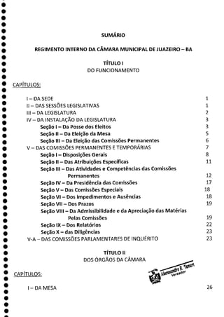 SUMÁRIO
REGIMENTO INTERNO DA CÂMARA MUNICIPAL DE JUAZEIRO - BA
TÍTULO 1
DO FUNCIONAMENTO
CAPÍTULOS:
1—DASEDE 1
II - DAS SESSÕES LEGISLATIVAS 1
III - DA LEGISLATURA 2
IV— DA INSTALAÇÃO DA LEGISLATURA 3
Seção 1 - Da Posse dos Eleitos 3
Seção II - Da Eleição da Mesa 5
Seção III - Da Eleição das Comissões Permanentes 6
V - DAS COMISSÕES PERMANENTES E TEMPORÁRIAS 7
Seção 1 - Disposições Gerais 8
Seção li - Das Atribuições Específicas 11
Seção III - Das Atividades e Competências das Comissões
Permanentes 12
Seção IV - Da Presidência das Comissões 17
Seção V Das Comissões Especiais 18
Seção VI - Dos Impedimentos e Ausências 18
Seção VII - Dos Prazos 19
Seção VIII - Da Admissibilidade e da Apreciação das Matérias
Pelas Comissões 19
Seção IX - Dos Relatórios 22
Seção X - das Diligências 23
V-A - DAS COMISSÕES PARLAMENTARES DE INQUÉRITO 23
TÍTULO II
DOS ÓRGÃOS DA CÂMARA
CAPÍTULOS:
1—DAMESA 26
1
a
 
