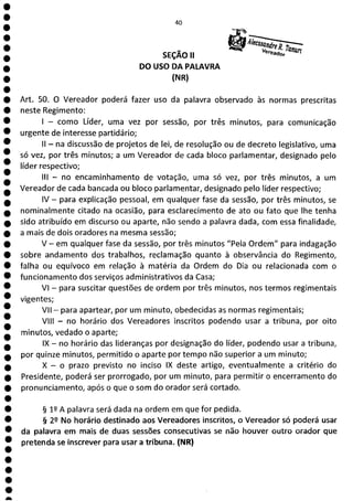 1
1
1
1
1
1
1
a
40
SEÇÃO II
v
DO USO DA PALAVRA
(NR)
Art. 50. O Vereador poderá fazer uso da palavra observado às normas prescritas
neste Regimento:
- como Líder, uma vez por sessão, por três minutos, para comunicação
urgente de interesse partidário;
II - na discussão de projetos de lei, de resolução ou de decreto legislativo, uma
só vez, por três minutos; a um Vereador de cada bloco parlamentar, designado pelo
líder respectivo;
III - no encaminhamento de votação, uma só vez, por três minutos, a um
Vereador de cada bancada ou bloco parlamentar, designado pelo líder respectivo;
IV - para explicação pessoal, em qualquer fase da sessão, por três minutos, se
nominalmente citado na ocasião, para esclarecimento de ato ou fato que lhe tenha
sido atribuído em discurso ou aparte, não sendo a palavra dada, com essa finalidade,
a mais de dois oradores na mesma sessão;
V - em qualquer fase da sessão, por três minutos "Pela Ordem" para indagação
sobre andamento dos trabalhos, reclamação quanto à observância do Regimento,
falha ou equívoco em relação à matéria da Ordem do Dia ou relacionada com o
funcionamento dos serviços administrativos da Casa;
VI - para suscitar questões de ordem por três minutos, nos termos regimentais
vigentes;
VII - para apartear, por um minuto, obedecidas as normas regimentais;
VIII - no horário dos Vereadores inscritos podendo usar a tribuna, por oito
minutos, vedado o aparte;
IX - no horário das lideranças por designação do líder, podendo usar a tribuna,
por quinze minutos, permitido o aparte por tempo não superior a um minuto;
X - o prazo previsto no inciso IX deste artigo, eventualmente a critério do
Presidente, poderá ser prorrogado, por um minuto, para permitir o encerramento do
pronunciamento, após o que o som do orador será cortado.
§ 12 A palavra será dada na ordem em que for pedida.
§ 22 No horário destinado aos Vereadores inscritos, o Vereador só poderá usar
da palavra em mais de duas sessões consecutivas se não houver outro orador que
pretenda se inscrever para usar a tribuna. (NR)
 