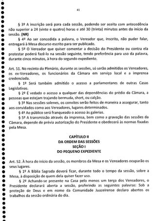 e
e
e
e
e
e
e
e
e
e
e
e
e
e
e
e
e
e
41
§ 39 A inscrição será para cada sessão, podendo ser aceita com antecedência
não superior a 24 (vinte e quatro) horas e até 30 (trinta) minutos antes do início da
sessão. (NR)
§ 49 Ao ser concedida a palavra, o Vereador que, inscrito, não puder falar,
entregará à Mesa discurso escrito para ser publicado.
§ 52 O Vereador que quiser comentar a decisão do Presidente ou contra ela
protestar poderá fazê-lo na sessão seguinte, tendo preferência para uso da palavra,
durante cinco minutos, à hora do segundo expediente.
Art. 51. No recinto do Plenário, durante as sessões, só serão admitidos os Vereadores,
os ex-Vereadores, os funcionários da Câmara em serviço local e a imprensa
credenciada.
§ 12 Será também admitido o acesso a parlamentares de outras Casas
Legislativas.
§ 22 É vedado o acesso a qualquer das dependências do prédio da Câmara, a
pessoas que estejam trajando bermuda, short, ou calção.
§ 32 Nas sessões solenes, os convites serão feitos de maneira a assegurar, tanto
aos convidados como aos Vereadores, lugares determinados.
§ 42 Ao público será franqueado o acesso às galerias.
§ 52 A transmissão através da imprensa, bem como a gravação das sessões da
Câmara, depende de prévia autorização do Presidente e obedecerá às normas fixadas
pela Mesa.
CAPÍTULO II
DA ORDEM DAS SESSÕES
SEÇÃO 1
DO PEQUENO EXPEDIENTE
Art. 52. À hora do início da sessão, os membros da Mesa e os Vereadores ocuparão os
seus lugares.
§ 12 A Bíblia Sagrada deverá ficar, durante todo o tempo da sessão, sobre a
Mesa, à disposição de quem dela quiser fazer uso.
§ 22 Achando-se presente na Casa pelo menos um terço dos Vereadores, o
Presidente declarará aberta a sessão, proferindo as seguintes palavras: Sob a
proteção de Deus e em nome da Comunidade Juazeirense declaro abertos os
trabalhos da sessão ordinária do dia.
 