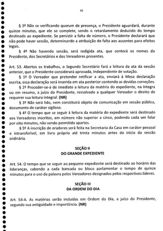 42
§ 32 Não se verificando quorum de presença, o Presidente aguardará, durante
quinze minutos, que ele se complete, sendo o retardamento deduzido do tempo
destinado ao expediente. Se persistir a falta de número, o Presidente declarará que
não pode haver sessão, determinando a atribuição de falta aos ausentes para efeitos
legais.
§ 42 Não havendo sessão, será redigida ata, que conterá os nomes do
Presidente, dos Secretários e dos Vereadores presentes.
Art. 53. Abertos os trabalhos, o Segundo Secretário fará a leitura da ata da sessão
anterior, que o Presidente considerará aprovada, independente de votação.
§ 1P O Vereador que pretender retificar a ata, enviará à Mesa declaração
escrita, essa declaração será inserida em ata posterior contendo as devidas correções.
§ 2P Proceder-se-á de imediato a leitura da matéria do expediente, na íntegra
ou em resumo, a juízo do Presidente, ressalvado a qualquer Vereador o direito de
requerer sua leitura integral. (NR)
§ 32 Não será lido, nem constituirá objeto de comunicação em sessão pública,
documento de caráter sigiloso.
§ 42 O tempo que se seguir à leitura da matéria do expediente será destinado
aos Vereadores inscritos, em número não superior a cinco, podendo cada um falar
por oito minutos, não sendo permitido apartes.
§ 52 A inscrição de oradores será feita na Secretaria da Casa em caráter pessoal
e intransferível, em livro próprio até trinta minutos antes do início da sessão
ordinária.
SEÇÃO II
DO GRANDE EXPEDIENTE
Art. 54. O tempo que se seguir ao pequeno expediente será destinado ao horário das
lideranças, cabendo a cada bancada ou bloco parlamentar o tempo de quinze
minutos para o uso da palavra pelos Vereadores designados pelos respectivos líderes.
SEÇÃO III
DA ORDEM DO DIA
Art. 54-A. As matérias serão incluídas em Ordem do Dia, a juízo do Presidente,
segundo sua antiguidade e importância. (NR)
 