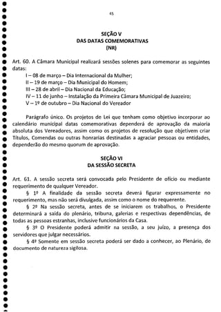 45
SEÇÃOV
DAS DATAS COMEMORATIVAS
(NR)
Art. 60. A Câmara Municipal realizará sessões solenes para comemorar as seguintes
datas:
—08 de março - Dia Internacional da Mulher;
II - 19 de março - Dia Municipal do Homem;
III —28 de abril - Dia Nacional da Educação;
1V—li de junho - Instalação da Primeira Câmara Municipal de Juazeiro;
V - 12 de outubro - Dia Nacional do Vereador
Parágrafo único. Os projetos de Lei que tenham como objetivo incorporar ao
calendário municipal datas comemorativas dependerá de aprovação da maioria
absoluta dos Vereadores, assim como os projetos de resolução que objetivem criar
Títulos, Comendas ou outras honrarias destinadas a agraciar pessoas ou entidades,
dependerão do mesmo quorum de aprovação.
SEÇÃO VI
DA SESSÃO SECRETA
Art. 61. A sessão secreta será convocada pelo Presidente de ofício ou mediante
requerimento de qualquer Vereador.
§ 12 A finalidade da sessão secreta deverá figurar expressamente no
requerimento, mas não será divulgada, assim como o nome do requerente.
§ 22 Na sessão secreta, antes de se iniciarem os trabalhos, o Presidente
determinará a saída do plenário, tribuna, galerias e respectivas dependências, de
todas as pessoas estranhas, inclusive funcionários da Casa.
§ 32 O Presidente poderá admitir na sessão, a seu juízo, a presença dos
servidores que julgar necessários.
§ 42 Somente em sessão secreta poderá ser dado a conhecer, ao Plenário, de
documento de natureza sigilosa.
 