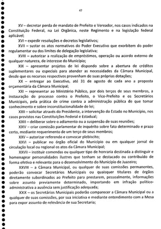 1
1
1
1
1
1
1
1
1
1
1
47
XV— decretar perda de mandato de Prefeito e Vereador, nos casos indicados na
Constituição Federal, na Lei Orgânica, neste Regimento e na legislação federal
aplicável;
XVI - expedir resoluções e decretos legislativos;
XVII - sustar os atos normativos do Poder Executivo que exorbitem do poder
regulamentar ou dos limites de delegação legislativa;
XVIII - autorizar a realização de empréstimos, operação ou acordo externo de
qualquer natureza, de interesse do Município;
XIX - apresentar projetos de lei dispondo sobre a abertura de créditos
suplementares ou especiais para atender as necessidades da Câmara Municipal,
desde que os recursos respectivos provenham de suas próprias dotações;
XX - entregar ao Executivo, até 31 de agosto de cada ano a proposta
orçamentária da Câmara Municipal;
XXI - representar ao Ministério Público, por dois terços de seus membros, a
instauração de processo contra o Prefeito, o Vice-Prefeito e os Secretários
Municipais, pela prática de crime contra a administração pública de que tomar
conhecimento e sobre inconstituciona lida de de lei;
XXII - solicitar através do Presidente, a intervenção do Estado no Município, nos
casos previstos nas Constituições Federal e Estadual;
XXIII - deliberar sobre o adiamento ou a suspensão de suas reuniões;
XXIV - criar comissão parlamentar de inquérito sobre fato determinado e prazo
certo, mediante requerimento de um terço de seus membros;
XXV - autorizar referendo e convocar plebiscito;
XXVI - publicar no órgão oficial do Município ou em qualquer jornal de
circulação local ou regional os atos da Câmara Municipal;
XXVII - instituir comendas ou qualquer tipo de honraria destinada a distinguir e
homenagear personalidades ilustres que tenham se destacado ou contribuído de
forma efetiva e relevante para o desenvolvimento do Município de Juazeiro;
XXVIII - a Câmara Municipal, ou qualquer de suas comissões permanentes,
poderão convocar Secretários Municipais ou quaisquer titulares de órgãos
diretamente subordinados ao Prefeito para prestarem, pessoalmente, informações
sobre assunto previamente determinado, importando em infração político-
administrativa a ausência sem justificação adequada;
XXIX - os Secretários Municipais poderão comparecer a Câmara Municipal ou a
qualquer de suas comissões, por sua iniciativa e mediante entendimento com a Mesa
para expor assunto de relevância de sua Secretaria;
 