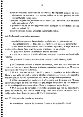 e
e
e
e
e
e
e
e
e
e
e
e
e
e
e
e
a
49
a) ser proprietários, controladores ou diretores de empresas que goze de favor
decorrente de contrato com pessoa jurídica de direito público, ou neta
exercer função remunerada;
b) ocupar cargo ou função de que sejam demissíveis "ad nutum", nas entidades
referidas no inciso 1, "a";
c) patrocinar causa em que seja interessada qualquer das entidades a que se
refere o inciso i, "a";
d) ser titulares de mais de um cargo ou mandato eletivo.
Art. 64. Perderá o mandato o Vereador:
- que infringir qualquer das proibições estabelecidas no artigo anterior;
II - cujo procedimento for declarado incompatível com o decoro parlamentar;
III - que deixar de comparecer, em cada sessão legislativa, à terça parte das
sessões ordinárias da Casa, salvo licença ou missão por ela autorizada;
IV - que perder ou tiver suspensos os direitos políticos;
V - quando o decretar a justiça eleitoral, nos casos previstos na Constituição
Federal;
VI - que sofrer condenação criminal em sentença transitada em julgado.
§ 12 É incompatível com o decoro parlamentar, além dos casos definidos no
regimento interno, o abuso das prerrogativas asseguradas a membros da Câmara ou
a percepção de vantagens indevidas.
§ 2P Nos casos dos incisos 1, II e VI, a perda do mandato, será decidida pela
Câmara, por voto nominal e maioria absoluta mediante provocação da respectiva
Mesa ou partido político representado na Câmara, assegurada ampla defesa.
§ 32 Nos casos previstos nos incisos III a V, a perda será declarada pela Mesa da
Câmara Municipal, de ofício ou mediante provocação de qualquer de seus membros
ou de partido político representado na Câmara, assegurada ampla defesa.
§ 42 A renúncia de Vereador submetido a processo que vise ou possa levar à
perda do mandato, nos termos deste artigo, terá seus efeitos suspensos até as
deliberações finais de que tratam os §§ 22 e 32 deste artigo.
Art. 65. Não perderá o mandato o Vereador:
- investido no cargo de Secretário de Estado ou Secretário Municipal;
 