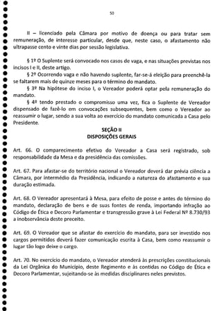 50
II - licenciado pela Câmara por motivo de doença ou para tratar sem
remuneração, de interesse particular, desde que, neste caso, o afastamento não
ultrapasse cento e vinte dias por sessão legislativa.
§ 12 O Suplente será convocado nos casos de vaga, e nas situações previstas nos
incisos 1 e II, deste artigo.
§ 29 Ocorrendo vaga e não havendo suplente, far-se-á eleição para preenchê-la
se faltarem mais de quinze meses para o término do mandato.
§ 32 Na hipótese do inciso 1, o Vereador poderá optar pela remuneração do
mandato.
§ 42 tendo prestado o compromisso uma vez, fica o Suplente de Vereador
dispensado de fazê-lo em convocações subsequentes, bem como o Vereador ao
reassumir o lugar, sendo a sua volta ao exercício do mandato comunicada a Casa pelo
Presidente.
SEÇÃO ii
DISPOSIÇÕES GERAIS
Art. 66. O comparecimento efetivo do Vereador a Casa será registrado, sob
responsabilidade da Mesa e da presidência das comissões.
Art. 67. Para afastar-se do território nacional o Vereador deverá dar prévia ciência a
Câmara, por intermédio da Presidência, indicando a natureza do afastamento e sua
duração estimada.
Art. 68. O Vereador apresentará à Mesa, para efeito de posse e antes do término do
mandato, declaração de bens e de suas fontes de renda, importando infração ao
Código de Ética e Decoro Parlamentar e transgressão grave à Lei Federal NQ 8.730/93
a inobservância deste preceito.
Art. 69. O Vereador que se afastar do exercício do mandato, para ser investido nos
cargos permitidos deverá fazer comunicação escrita à Casa, bem como reassumir o
lugar tão logo deixe o cargo.
Art. 70. No exercício do mandato, o Vereador atenderá às prescrições constitucionais
da Lei Orgânica do Município, deste Regimento e às contidas no Código de Ética e
Decoro Parlamentar, sujeitando-se às medidas disciplinares neles previstos.
 