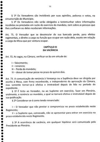 à
1
1
5].
§ 12 Os Vereadores são invioláveis por suas opiniões, palavras e votos, na
circunscrição do Município.
§ 22 Os Vereadores não serão obrigados a testemunhar sobre informações
recebidas ou prestadas em razão do exercício do mandato, nem sobre as pessoas que
lhes confiaram ou deles receberam informações.
Art. 71. O Vereador que se desvincular de sua bancada perde, para efeitos
regimentais, o direito a cargo ou função que ocupar em razão dela, exceto em relação
a cargo da Mesa que por ventura ocupar.
CAPÍTULO III
DA VACÂNCIA
Art. 72. As vagas, na Câmara, verificar-se-ão em virtude de:
- falecimento;
II - renúncia;
III - Perda do mandato;
IV - deixar de tomar posse no prazo de quinze dias.
Art. 73. A comunicação de renúncia à Vereança ou a Suplência deve ser dirigida por
escrito à Mesa, com firma reconhecida, e independente da aprovação da Câmara,
mas somente tornar-se-á efetiva e irretratável depois de lida no período do
expediente.
§ 19 É lícito ao Vereador, ou ao Suplente em exercício, fazer em Plenário,
oralmente, a renúncia ao mandato, a qual se tornará efetiva e irretratável depois de
sua publicação.
§ 22 Considerar-se-á como tendo renunciado:
- O Vereador que não prestar o compromisso no prazo estabelecido neste
Regimento;
II - o Suplente que, convocado ) não se apresentar para entrar em exercício no
prazo estabelecido neste Regimento.
§ 39 A ocorrência de vacância, em qualquer hipótese será comunicada pelo
Presidente ao Plenário.
 