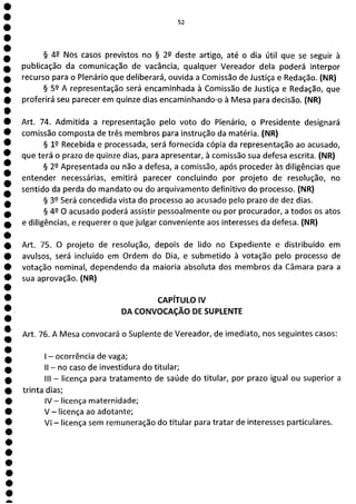 e
e
e
e
e
e
e
e
e
e
e
e
e
e
e
e
e
e
e
e
e
e
e
e
e
e
e
e
e
e
e
e
e
e
e
e
a
52
§ 49 Nos casos previstos no § 29 deste artigo, até o dia útil que se seguir à
publicação da comunicação de vacância, qualquer Vereador dela poderá interpor
recurso para o Plenário que deliberará, ouvida a Comissão de Justiça e Redação. (NR)
§ 52 A representação será encaminhada à Comissão de Justiça e Redação, que
proferirá seu parecer em quinze dias encaminhando-o à Mesa para decisão. (NR)
Art. 74. Admitida a representação pelo voto do Plenário, o Presidente designará
comissão composta de três membros para instrução da matéria. (NR)
§ 12 Recebida e processada, será fornecida cópia da representação ao acusado,
que terá o prazo de quinze dias, para apresentar, à comissão sua defesa escrita. (NR)
§ 22 Apresentada ou não a defesa, a comissão, após proceder às diligências que
entender necessárias, emitirá parecer concluindo por projeto de resolução, no
sentido da perda do mandato ou do arquivamento definitivo do processo. (NR)
§ 39 Será concedida vista do processo ao acusado pelo prazo de dez dias.
§ 49 O acusado poderá assistir pessoalmente ou por procurador, a todos os atos
e diligências, e requerer o que julgar conveniente aos interesses da defesa. (NR)
Art. 75. O projeto de resolução, depois de lido no Expediente e distribuído em
avulsos, será incluído em Ordem do Dia, e submetido à votação pelo processo de
votação nominal, dependendo da maioria absoluta dos membros da Câmara para a
sua aprovação. (NR)
CAPÍTULO IV
DA CONVOCAÇÃO DE SUPLENTE
Art. 76. A Mesa convocará o Suplente de Vereador, de imediato, nos seguintes casos:
- ocorrência de vaga;
II - no caso de investidura do titular;
III - licença para tratamento de saúde do titular, por prazo igual ou superior a
trinta dias;
IV - licença maternidade;
V - licença ao adotante;
VI - licença sem remuneração do titular para tratar de interesses particulares.
 