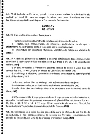 e
e
e
e
e
e
e
e
e
e
e
e
e
e
e
e
e
e
e
e
e
e
e
MI
Art. 77. O Suplente de Vereador, quando convocado em caráter de substituição não
poderá ser escolhido para os cargos da Mesa, nem para Presidente ou Vice-
Presidente de comissão, ou integrar a Procuradoria Parlamentar.
CAPÍTULO V
DA LICENÇA
Art. 78. O Vereador poderá obter licença para:
1—tratamento de saúde, instruída com laudo de inspeção de saúde;
II - tratar, sem remuneração, de interesses particulares, desde que o
afastamento não ultrapasse cento e vinte dias por sessão legislativa;
III - investidura em Secretaria Municipal, Secretaria do Estado ou Ministro de
Estado.
Art. 79. A licença a gestante ou adotante e a licença paternidade, todas remuneradas
equivalem à licença por motivo de doença de que trata o art. 56, II da Constituição
Federal. (NR)
§ 12 Será concedida a Vereadora gestante licença de cento e vinte dias nos
termos dos arts. 72, XVIII, e 39 § 39 ambos da Constituição Federal. (NR)
§ 22 A licença à adotante, concedida a Vereadora que adotar ou obtiver guarda
judicial de criança, será:
- de cento e vinte dias, se a criança tiver até um ano de idade; (NR)
II - de sessenta dias, se a criança tiver mais de um ano de idade; (NR)
III - de trinta dias, se a criança tiver mais de quatro anos e até oito anos de
idade; (NR)
§ 39 Será concedida licença paternidade ou licença ao adotante de cinco dias ao
Vereador respectivamente, pelo nascimento ou adoção de filho, nos termos dos arts.
72, XIX, e 39, § 32 e 10, § 19, este último constante do Ato das Disposições
Constitucionais Transitórias, todos da Constituição Federal. (NR)
Art. 80. Considerar-se-á como licença concedida, para os efeitos do art. 55, III, da
Constituição, o não comparecimento às sessões do Vereador temporariamente
privado da liberdade, em virtude de processo criminal em curso. (NR)
 