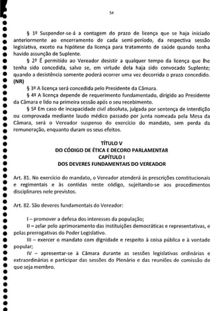54
§ 19 Suspender-se-á a contagem do prazo de licença que se haja iniciado
anteriormente ao encerramento de cada semi-período, da respectiva sessão
legislativa, exceto na hipótese da licença para tratamento de saúde quando tenha
havido assunção de Suplente.
§ 29 É permitido ao Vereador desistir a qualquer tempo da licença que lhe
tenha sido concedida, salvo se, em virtude dela haja sido convocado Suplente;
quando a desistência somente poderá ocorrer uma vez decorrida o prazo concedido.
(N IR)
§ 32 A licença será concedida pelo Presidente da Câmara.
§ 42 A licença depende de requerimento fundamentado, dirigido ao Presidente
da Câmara e lido na primeira sessão após o seu recebimento.
§ 52 Em caso de incapacidade civil absoluta, julgada por sentença de interdição
ou comprovada mediante laudo médico passado por junta nomeada pela Mesa da
Câmara, será o Vereador suspenso do exercício do mandato, sem perda da
remuneração, enquanto duram os seus efeitos.
TÍTULO V
DO CÓDIGO DE ÉTICA E DECORO PARLAMENTAR
CAPÍTULO I
DOS DEVERES FUNDAMENTAIS DO VEREADOR
Art. 81. No exercício do mandato, o Vereador atenderá às prescrições constitucionais
e regimentais e às contidas neste código, sujeitando-se aos procedimentos
disciplinares nele previstos.
Art. 82. São deveres fundamentais do Vereador:
- promover a defesa dos interesses da população;
II - zelar pelo aprimoramento das instituições democráticas e representativas, e
pelas prerrogativas do Poder Legislativo.
III - exercer o mandato com dignidade e respeito à coisa pública e à vontade
popular;
IV - apresentar-se à Câmara durante as sessões legislativas ordinárias e
extraordinárias e participar das sessões do Plenário e das reuniões de comissão de
que seja membro.
 