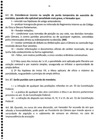 56
Art. 86. Considera-se incurso na sanção de perda temporária do exercício do
mandato, quando não aplicável penalidade mais grave, o Vereador que:
- reincidir nas hipóteses do artigo antecedente;
II - praticar transgressão grave ou reiterada do Regimento Interno ou do Código
de Ética e Decoro Parlamentar;
III - fraudar votações;
IV - condicionar suas tomadas de posição ou seu voto, nas decisões tomadas
pela Câmara, à contra partidas pecuniárias ou de quaisquer espécies, concedidas
pelos interessados direta ou indiretamente na decisão; (NR)
V - revelar conteúdo de debate ou deliberações que a Câmara ou comissão haja
resolvido devam ficar secretos;
VI - revelar informações e documentos oficiais de caráter reservado, de que
tenha tido conhecimento na forma regimental;
VII - faltar, sem motivo justificado, a cinco sessões ordinárias consecutivas.
§ 1 Nos casos dos incisos de 1 a VI, a penalidade será aplicada pelo Plenário em
votação nominal e por maioria simples, assegurada ao infrator a oportunidade de
ampla defesa.
§ 22 Na hipótese do inciso VII, a Mesa aplicará, de ofício o máximo da
penalidade, resguardado o princípio de ampla defesa.
Art. 87. Serão punidas com a perda do mandato;
- a infração de qualquer das proibições referidas no art. 55 da Constituição
Federal;
II - a prática de qualquer dos atos contrários à ética e ao decoro parlamentar
previstos no art. 55 da Constituição Federal;
III - a infração do disposto nos incisos III, IV, V e VI, do art. 55 da Constituição
Federal.
Art. 88. Quando, no cursa de uma discussão, um Vereador for acusado de ato que
ofenda a honorabilidade, pode pedir ao Presidente da Câmara que mande apurar a
veracidade da arguição e o cabimento de censura ao ofensor, no caso de
improcedência da acusação.
e
e
a
 