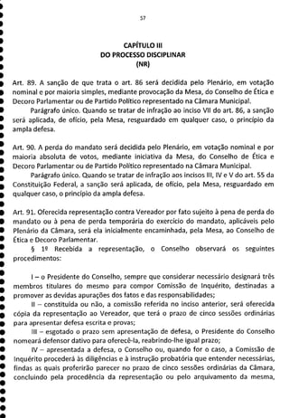 57
CAPÍTULO III
DO PROCESSO DISCIPLINAR
(NR)
Art. 89. A sanção de que trata o art. 86 será decidida pelo Plenário, em votação
nominal e por maioria simples, mediante provocação da Mesa, do Conselho de Ética e
Decoro Parlamentar ou de Partido Político representado na Câmara Municipal.
Parágrafo único. Quando se tratar de infração ao inciso VII do art. 86, a sanção
será aplicada, de ofício, pela Mesa, resguardado em qualquer caso, o princípio da
ampla defesa.
Art. 90. A perda do mandato será decidida pelo Plenário, em votação nominal e por
maioria absoluta de votos, mediante iniciativa da Mesa, do Conselho de Ética e
Decoro Parlamentar ou de Partido Político representado na Câmara Municipal.
Parágrafo único. Quando se tratar de infração aos incisos III, IV e V do art. 55 da
Constituição Federal, a sanção será aplicada, de ofício, pela Mesa, resguardado em
qualquer caso, o princípio da ampla defesa.
Art. 91. Oferecida representação contra Vereador por fato sujeito à pena de perda do
mandato ou à pena de perda temporária do exercício do mandato, aplicáveis pelo
Plenário da Câmara, será ela inicialmente encaminhada, pela Mesa, ao Conselho de
Ética e Decoro Parlamentar.
§ 12 Recebida a representação, o Conselho observará os seguintes
procedimentos:
- o Presidente do Conselho, sempre que considerar necessário designará três
membros titulares do mesmo para compor Comissão de inquérito, destinadas a
promover as devidas apurações dos fatos e das responsabilidades;
II - constituída ou não, a comissão referida no inciso anterior, será oferecida
cópia da representação ao Vereador, que terá o prazo de cinco sessões ordinárias
para apresentar defesa escrita e provas;
III - esgotado o prazo sem apresentação de defesa, o Presidente do Conselho
nomeará defensor dativo para oferecê-la, reabrindo-lhe igual prazo;
IV - apresentada a defesa, o Conselho ou, quando for o caso, a Comissão de
Inquérito procederá às diligências e à instrução probatória que entender necessárias,
findas as quais proferirão parecer no prazo de cinco sessões ordinárias da Câmara,
concluindo pela procedência da representação ou pelo arquivamento da mesma,
 