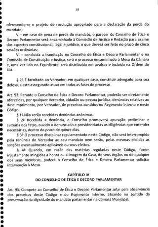 oferecendo-se o projeto de resolução apropriado para a declaração da perda do
mandato;
V - em caso de pena de perda do mandato, o parecer do Conselho de Ética e
Decoro Parlamentar será encaminhado à Comissão de Justiça e Redação para exame
dos aspectos constitucional, legal e jurídico, o que deverá ser feito no prazo de cinco
sessões ordinárias;
VI - concluída a tramitação no Conselho de Ética e Decoro Parlamentar e na
Comissão de Constituição e Justiça, será o processo encaminhado à Mesa da Câmara
e, uma vez lido no Expediente, será distribuído em avulsos e incluído na Ordem do
Dia.
§ 29 É facultado ao Vereador, em qualquer caso, constituir advogado para sua
defesa, a este assegurado atuar em todas as fases do processo.
Art. 92. Perante o Conselho de Ética e Decoro Parlamentar, poderão ser diretamente
oferecidas, por qualquer Vereador, cidadão ou pessoa jurídica, denúncias relativas ao
descumprimento, por Vereador, de preceitos contidos no Regimento Interno e neste
Código.
§ 12 Não serão recebidas denúncias anônimas.
§ 2R Recebida a denúncia, o Conselho promoverá apuração preliminar e
sumária dos fatos, ouvido o denunciado e providenciadas as diligências que entender
necessárias, dentro do prazo de quinze dias.
§ 39 O processo disciplinar regulamentado neste Código, não será interrompido
pela renúncia do Vereador ao seu mandato nem serão, pelas mesmas elididas as
sanções eventualmente aplicáveis ou seus efeitos.
§ 49 Quando, em razão das matérias reguladas neste Código, forem
injustamente atingidas a honra ou a imagem da Casa, de seus órgãos ou de qualquer
dos seus membros, poderá o Conselho de Ética e Decoro Parlamentar solicitar
intervenção à Mesa.
CAPÍTULO IV
DO CONSELHO DE ÉTICA E DECORO PARLAMENTAR
Art. 93. Compete ao Conselho de Ética e Decoro Parlamentar zelar pela observância
dos preceitos deste Código e do Regimento Interno, atuando no sentido da
preservação da dignidade do mandato parlamentar na Câmara Municipal.
 