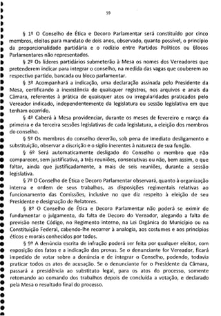§ 12 O Conselho de Ética e Decoro Parlamentar será constituído por cinco
membros, eleitos para mandato de dois anos, observado, quanto possível, o princípio
da proporcionalidade partidária e o rodízio entre Partidos Políticos ou Blocos
Parlamentares não representados.
§ 2 Os líderes partidários submeterão à Mesa os nomes dos Vereadores que
pretenderem indicar para integrar o conselho, na medida das vagas que couberem ao
respectivo partido, bancada ou bloco parlamentar.
§ 32 Acompanhará a indicação, uma declaração assinada pelo Presidente da
Mesa, certificando a inexistência de quaisquer registros, nos arquivos e anais da
Câmara, referentes à prática de quaisquer atos ou irregularidades praticados pelo
Vereador indicado, independentemente da legislatura ou sessão legislativa em que
tenham ocorrido.
§ 49 Caberá à Mesa providenciar, durante os meses de fevereiro e março da
primeira e da terceira sessões legislativas de cada legislatura, a eleição dos membros
do conselho.
§ 59 Os membros do conselho deverão, sob pena de imediato desligamento e
substituição, observar a discrição e o sigilo inerentes à natureza de sua função.
§ 62 Será automaticamente desligado do Conselho o membro que não
comparecer, sem justificativa, a três reuniões, consecutivas ou não, bem assim, o que
faltar, ainda que justificada mente, a mais de seis reuniões, durante a sessão
legislativa.
§ 79 O Conselho de Ética e Decoro Parlamentar observará, quanto à organização
interna e ordem de seus trabalhos, as disposições regimentais relativas ao
funcionamento das Comissões, inclusive no que diz respeito à eleição de seu
Presidente e designação de Relatores.
§ 89 O Conselho de Ética e Decoro Parlamentar não poderá se eximir de
fundamentar o julgamento, da falta de Decoro do Vereador, alegando a falta de
previsão neste Código, no Regimento interno, na Lei Orgânica do Município ou na
Constituição Federal, cabendo-lhe recorrer à analogia, aos costumes e aos princípios
éticos e morais conhecidos por todos.
§ 99 A denúncia escrita de infração poderá ser feita por qualquer eleitor, com
exposição dos fatos e a indicação das provas. Se o denunciante for Vereador, ficará
impedido de votar sobre a denúncia e de integrar o Conselho, podendo, todavia
praticar todos os atos de acusação. Se o denunciante for o Presidente da Câmara,
passará a presidência ao substituto legal, para os atos do processo, somente
retomando ao comando dos trabalhos depois de concluída a votação, e declarado
pela Mesa o resultado final do processo.
 