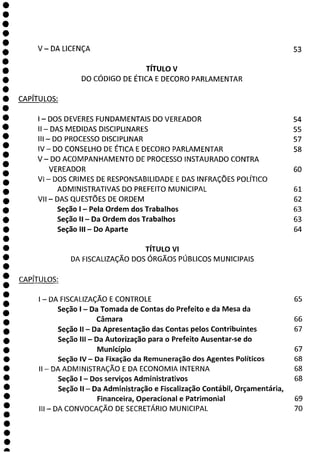 V — DALICENÇA 53
0
O
O
O
O
O
O
O
O
O
O
O
O
O
O
O
O
O
a
TÍTULO V
DO CÓDIGO DE ÉTICA E DECORO PARLAMENTAR
CAPÍTULOS:
- DOS DEVERES FUNDAMENTAIS DO VEREADOR 54
II - DAS MEDIDAS DISCIPLINARES 55
III - DO PROCESSO DISCIPLINAR 57
IV - DO CONSELHO DE ÉTICA E DECORO PARLAMENTAR 58
V— DO ACOMPANHAMENTO DE PROCESSO INSTAURADO CONTRA
VEREADOR 60
VI - DOS CRIMES DE RESPONSABILIDADE E DAS INFRAÇÕES POLÍTICO
ADMINISTRATIVAS DO PREFEITO MUNICIPAL 61
VII - DAS QUESTÕES DE ORDEM 62
Seção 1 - Pela Ordem dos Trabalhos 63
Seção II - Da Ordem dos Trabalhos 63
Seção III - Do Aparte 64
TÍTULO VI
DA FISCALIZAÇÃO DOS ÓRGÃOS PÚBLICOS MUNICIPAIS
CAPÍTULOS:
- DA FISCALIZAÇÃO E CONTROLE 65
Seção 1 - Da Tomada de Contas do Prefeito e da Mesa da
Câmara 66
Seção II - Da Apresentação das Contas pelos Contribuintes 67
Seção III - Da Autorização para o Prefeito Ausentar-se do
Município 67
Seção IV - Da Fixação da Remuneração dos Agentes Políticos 68
II - DA ADMINISTRAÇÃO E DA ECONOMIA INTERNA 68
Seção 1 - Dos serviços Administrativos 68
Seção II - Da Administração e Fiscalização Contábil, Orçamentária,
Financeira, Operacional e Patrimonial 69
III - DA CONVOCAÇÃO DE SECRETÁRIO MUNICIPAL 70
 