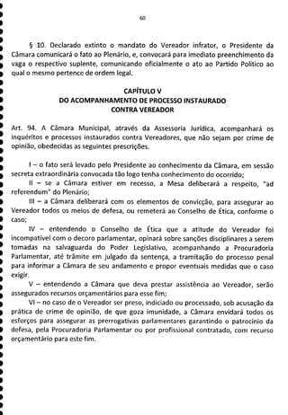 § 10. Declarado extinto o mandato do Vereador infrator, o Presidente da
Câmara comunicará o fato ao Plenário, e, convocará para imediato preenchimento da
vaga o respectivo suplente, comunicando oficialmente o ato ao Partido Político ao
qual o mesmo pertence de ordem legal.
CAPÍTULO V
DO ACOMPANHAMENTO DE PROCESSO INSTAURADO
CONTRA VEREADOR
Art. 94. A Câmara Municipal, através da Assessoria Jurídica, acompanhará os
inquéritos e processos instaurados contra Vereadores, que não sejam por crime de
opinião, obedecidas as seguintes prescrições.
- o fato será levado pelo Presidente ao conhecimento da Câmara, em sessão
secreta extraordinária convocada tão logo tenha conhecimento do ocorrido;
II - se a Câmara estiver em recesso, a Mesa deliberará a respeito, "ad
referendum" do Plenário;
III - a Câmara deliberará com os elementos de convicção, para assegurar ao
Vereador todos os meios de defesa, ou remeterá ao Conselho de Ética, conforme o
caso;
IV - entendendo o Conselho de Ética que a atitude do Vereador foi
incompatível com o decoro parlamentar, opinará sobre sanções disciplinares a serem
tomadas na salvaguarda do Poder Legislativo, acompanhando a Procuradoria
Parlamentar, até trâmite em julgado da sentença, a tramitação do processo penal
para inforhiar a Câmara de seu andamento e propor eventuais medidas que o caso
exigir.
V - entendendo a Câmara que deva prestar assistência ao Vereador, serão
assegurados recursos orçamentários para esse fim;
VI - no caso de o Vereador ser preso, indiciado ou processado, sob acusação da
prática de crime de opinião, de que goza imunidade, a Câmara envidará todos os
esforços para assegurar as prerrogativas parlamentares garantindo o patrocínio da
defesa, pela Procuradoria Parlamentar ou por profissional contratado, com recurso
orçamentário para este fim.
 