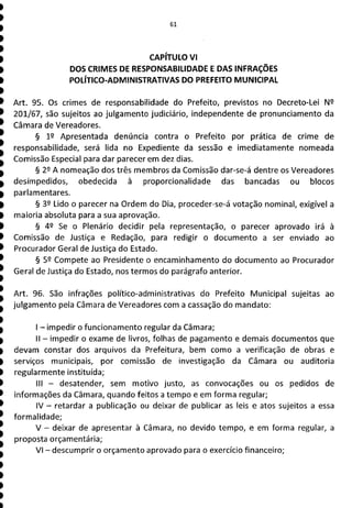 61
CAPÍTULO VI
DOS CRIMES DE RESPONSABILIDADE E DAS INFRAÇÕES
POLÍTICO-ADMINISTRATIVAS DO PREFEITO MUNICIPAL
Art. 95. Os crimes de responsabilidade do Prefeito, previstos no Decreto-Lei N
201/67, são sujeitos ao julgamento judiciário, independente de pronunciamento da
Câmara de Vereadores.
§ 12 Apresentada denúncia contra o Prefeito por prática de crime de
responsabilidade, será lida no Expediente da sessão e imediatamente nomeada
Comissão Especial para dar parecer em dez dias.
§ 29 A nomeação dos três membros da Comissão dar-se-á dentre os Vereadores
desimpedidos, obedecida à proporcionalidade das bancadas ou blocos
parlamentares.
§ 39 Lido o parecer na Ordem do Dia, proceder-se-á votação nominal, exigível a
maioria absoluta para a sua aprovação.
§ 42 Se o Plenário decidir pela representação, o parecer aprovado irá à
Comissão de Justiça e Redação, para redigir o documento a ser enviado ao
Procurador Geral de Justiça do Estado.
§ 52 Compete ao Presidente o encaminhamento do documento ao Procurador
Geral de Justiça do Estado, nos termos do parágrafo anterior.
Art. 96. São infrações político-administrativas do Prefeito Municipal sujeitas ao
julgamento pela Câmara de Vereadores com a cassação do mandato:
- impedir o funcionamento regular da Câmara;
II - impedir o exame de livros, folhas de pagamento e demais documentos que
devam constar dos arquivos da Prefeitura, bem como a verificação de obras e
serviços municipais, por comissão de investigação da Câmara ou auditoria
regularmente instituída;
III - desatender, sem motivo justo, as convocações ou os pedidos de
informações da Câmara, quando feitos a tempo e em forma regular;
IV - retardar a publicação ou deixar de publicar as leis e atos sujeitos a essa
formalidade;
V - deixar de apresentar à Câmara, no devido tempo, e em forma regular, a
proposta orçamentária;
VI - descumprir o orçamento aprovado para o exercício financeiro;
 