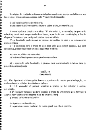 64
II - cópias do relatório serão encaminhadas aos demais membros da Mesa e aos
líderes que, em reunião convocada pelo Presidente deliberarão;
a) pelo arquivamento do relatório;
b) pela constituição de comissão para, sobre o fato, se manifestar;
III - na hipótese prevista na alínea "b" do inciso II, a comissão, de posse do
relatório, reunir-se-á no prazo de duas horas, a partir de sua constituição, a fim de
eleger o Presidente, que designará relator para a matéria;
IV - a Comissão poderá ouvir as pessoas envolvidas no caso e as testemunhas
que entender;
V - a Comissão terá o prazo de dois dias úteis para emitir parecer, que será
conclusivo, podendo propor uma das seguintes medidas;
a) censura pública ao Vereador;
b) instauração de processo de perda do mandato;
VI - aprovado pela Comissão, o parecer será encaminhado à Mesa para os
procedimentos cabíveis.
SEÇÃO III
DO APARTE
Art. 104. Aparte é a interrupção, breve e oportuna do orador para indagação, ou
esclarecimento, relativo à matéria em debate.
§ 1 O Vereador só poderá apartear o orador se lhe solicitar e obtiver
permissão.
§ 22 Nenhum Vereador poderá exceder o prazo de um minuto para formular o
aparte, nem falar sobre o mesmo mais de uma vez. (NR)
§ 32 Não será admitido aparte:
- à palavra do Presidente;
11 - quando o orador declarar, de modo geral, que não o permite.
 