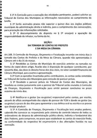 § 12 A Comissão para a execução das atividades pertinentes, poderá solicitar ao
Tribunal de Contas dos Municípios as informações necessárias ao cumprimento da
tarefa.
§ 22 Serão assinados prazos não superior a quinze dias aos órgãos públicos
municipais da administração direta e indireta, para o cumprimento das convocações,
para prestação das informações solicitadas.
§ 32 O descumprimento do disposto no § 2 2 ensejará a apuração da
responsabilidade do infrator, na forma da lei.
SEÇÃO 1
DA TOMADA DE CONTAS DO PREFEITO
E DA MESA DA CÂMARA
Art.108. À Comissão de Finanças, Orçamento e Fiscalização incumbe em trinta dias à
tomada das Contas do Prefeito e da Mesa da Câmara, quando não apresentadas à
Câmara até o dia 31 de março.
§ 19 Recebidas as Contas do Município do exercício anterior ou tomadas na
forma do caput deste artigo, ficarão elas à disposição de qualquer contribuinte, por
sessenta dias, das doze às dezoito horas dos dias úteis, no setor contábil-financeiro da
Câmara Municipal, para exame e apresentação.
§ 22 Com as questões levantadas pelos contribuintes, às contas serão remetidas
ao Tribunal de Contas dos Municípios para emissão de parecer prévio.
§ 39 Recebido o parecer prévio do Tribunal de Contas dos Municípios, de
imediato as contas juntamente com o parecer do Tribunal serão enviadas à Comissão
de Finanças, Orçarnento e Fiscalização para emitir parecer conclusivo no prazo
máximo de trinta dias,
§ 49 Notifica-se o gestor (ou ex-gestor) responsável pelas contas, por escrito,
através de ofício acompanhado das cópias do parecer do TCM e dando ao gestor (ou
ex-gestor) o prazo de dez dias para apresentar a sua defesa oral ou escrita e as provas
que desejar produzir.
§ 59 A Comissão de Finanças, Orçamento e Fiscalização terá amplos poderes,
cabendo-lhe convocar os responsáveis pelo sistema de controle interno de todos os
ordenadores de despesa da administração pública direta, indireta e fundacional dos
dois Poderes, para comprovar, no prazo que estabelecer as contas do exercício findo,
na conformidade da respectiva lei orçamentária e das alterações havidas na sua
execução.
 