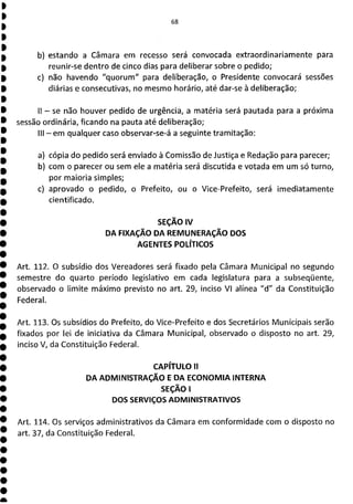 b) estando a Câmara em recesso será convocada extraordinariamente para
reunir-se dentro de cinco dias para deliberar sobre o pedido;
c) não havendo "quorum" para deliberação, o Presidente convocará sessões
diárias e consecutivas, no mesmo horário, até dar-se à deliberação;
II - se não houver pedido de urgência, a matéria será pautada para a próxima
sessão ordinária, ficando na pauta até deliberação;
III - em qualquer caso observar-se-á a seguinte tramitação:
a) cópia do pedido será enviado à Comissão de Justiça e Redação para parecer;
b) com o parecer ou sem ele a matéria será discutida e votada em um só turno,
por maioria simples;
c) aprovado o pedido, o Prefeito, ou o Vice-Prefeito, será imediatamente
cientificado.
SEÇÃO IV
DA FIXAÇÃO DA REMUNERAÇÃO DOS
AGENTES POLÍTICOS
Art. 112. O subsídio dos Vereadores será fixado pela Câmara Municipal no segundo
semestre do quarto período legislativo em cada legislatura para a subseqüente,
observado o limite máximo previsto no art. 29, inciso VI alínea "d" da Constituição
Federal.
Art. 113. Os subsídios do Prefeito, do Vice-Prefeito e dos Secretários Municipais serão
fixados por lei de iniciativa da Câmara Municipal, observado o disposto no art. 29,
inciso V, da Constituição Federal.
CAPÍTULO II
DA ADMINISTRAÇÃO E DA ECONOMIA INTERNA
SEÇÃO 1
DOS SERVIÇOS ADMINISTRATIVOS
Art. 114. Os serviços administrativos da Câmara em conformidade com o disposto no
art. 37, da Constituição Federal.
 