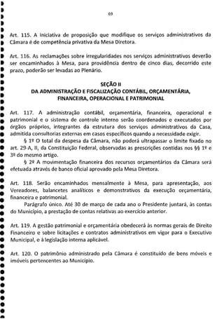 Art. 115. A iniciativa de proposição que modifique os serviços administrativos da
Câmara é de competência privativa da Mesa Diretora.
Art. 116. As reclamações sobre irregularidades nos serviços administrativos deverão
ser encaminhados à Mesa, para providência dentro de cinco dias, decorrido este
prazo, poderão ser levadas ao Plenário.
SEÇÃO II
DA ADMINISTRAÇÃO E FISCALIZAÇÃO CONTÁBIL, ORÇAMENTÁRIA,
FINANCEIRA, OPERACIONAL E PATRIMONIAL
Art. 117. A administração contábil, orçamentária, financeira, operacional e
patrimonial e o sistema de controle interno serão coordenados e executados por
órgãos próprios, integrantes da estrutura dos serviços administrativos da Casa,
admitida consultorias externas em casos específicos quando a necessidade exigir.
§ 12 O total da despesa da Câmara, não poderá ultrapassar o limite fixado no
art. 29-A, II, da Constituição Federal, observadas as prescrições contidas nos §§ 12 e
32 do mesmo artigo.
§ 22 A movimentação financeira dos recursos orçamentários da Câmara será
efetuada através de banco oficial aprovado pela Mesa Diretora.
Art. 118. Serão encaminhados mensalmente à Mesa, para apresentação, aos
Vereadores, balancetes analíticos e demonstrativos da execução orçamentária,
financeira e patrimonial.
Parágrafo único. Até 30 de março de cada ano o Presidente juntará, às contas
do Município, a prestação de contas relativas ao exercício anterior.
Art. 119. A gestão patrimonial e orçamentária obedecerá às normas gerais de Direito
Financeiro e sobre licitações e contratos administrativos em vigor para o Executivo
Municipal, e à legislação interna aplicável.
Art. 120. O patrimônio administrado pela Câmara é constituído de bens móveis e
imóveis pertencentes ao Município.
 