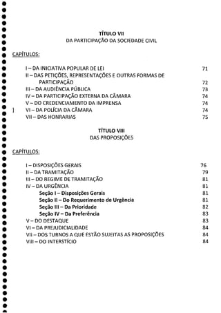 0
0
0
O
O
O
O
O
O
O
O
O
O
O
O
O
O
O
O
O
O
O
O
O
O
O
O
O
O
O
O
a
TÍTULO VII
DA PARTICIPAÇÃO DA SOCIEDADE CIVIL
CAPÍTULOS:
- DA INICIATIVA POPULAR DE LEI 71
II - DAS PETIÇÕES, REPRESENTAÇÕES E OUTRAS FORMAS DE
PARTICIPAÇÃO 72
III—DA AUDIÊNCIA PÚBLICA 73
IV—DA PARTICIPAÇÃO EXTERNA DA CÂMARA 74
V—DO CREDENCIAMENTO DA IMPRENSA 74
VI—DA POLÍCIA DA CÂMARA 74
VII - DAS HONRARIAS 75
TÍTULO VIII
DAS PROPOSIÇÕES
CAPÍTULOS:
- DISPOSIÇÕES GERAIS 76
II - DA TRAMITAÇÃO 79
111—DO REGIME DE TRAMITAÇÃO 81
IV — DAURGÊNCIA 81
Seção 1 - Disposições Gerais 81
Seção II - Do Requerimento de Urgência 81
Seção III - Da Prioridade 82
Seção IV - Da Preferência 83
V—DO DESTAQUE 83
VI - DA PREJUDICIALIDADE 84
VII - DOS TURNOS A QUE ESTÃO SUJEITAS AS PROPOSIÇÕES 84
VIII - DO INTERSTÍCIO 84
 