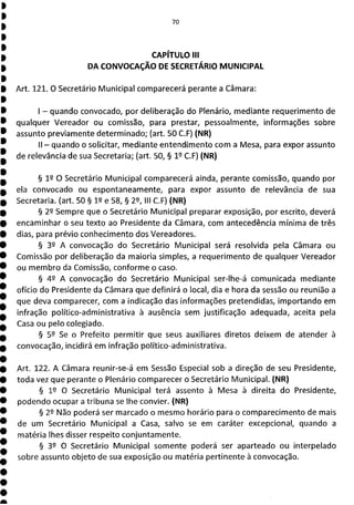 70
CAPÍTULO III
DA CONVOCAÇÃO DE SECRETÁRIO MUNICIPAL
Art. 121. O Secretário Municipal comparecerá perante a Câmara:
- quando convocado, por deliberação do Plenário, mediante requerimento de
qualquer Vereador ou comissão, para prestar, pessoalmente, informações sobre
assunto previamente determinado; (art. 50 C.F) (NR)
II - quando o solicitar, mediante entendimento com a Mesa, para expor assunto
de relevância de sua Secretaria; (art. 50, § 1 9 C.F) (NR)
§ 19 O Secretário Municipal comparecerá ainda, perante comissão, quando por
ela convocado ou espontaneamente, para expor assunto de relevância de sua
Secretaria. (art. 50 § 12 e 58, § 2, III C.F) (NR)
§ 22 Sempre que o Secretário Municipal preparar exposição, por escrito, deverá
encaminhar o seu texto ao Presidente da Câmara, com antecedência mínima de três
dias, para prévio conhecimento dos Vereadores.
§ 32 A convocação do Secretário Municipal será resolvida pela Câmara ou
Comissão por deliberação da maioria simples, a requerimento de qualquer Vereador
ou membro da Comissão, conforme o caso.
§ 42 A convocação do Secretário Municipal ser-lhe-á comunicada mediante
ofício do Presidente da Câmara que definirá o local, dia e hora da sessão ou reunião a
que deva comparecer, com a indicação das informações pretendidas, importando em
infração político-administrativa à ausência sem justificação adequada, aceita pela
Casa ou pelo colegiado.
§ 59 Se o Prefeito permitir que seus auxiliares diretos deixem de atender à
convocação, incidirá em infração político-administrativa.
Art. 122. A Câmara reunir-se-á em Sessão Especial sob a direção de seu Presidente,
toda vez que perante o Plenário comparecer o Secretário Municipal. (NR)
§ 19 O Secretário Municipal terá assento à Mesa à direita do Presidente,
podendo ocupar a tribuna se lhe convier. (NR)
§ 22 Não poderá ser marcado o mesmo horário para o comparecimento de mais
de um Secretário Municipal a Casa, salvo se em caráter excepcional, quando a
matéria lhes disser respeito conjuntamente.
§ 39 O Secretário Municipal somente poderá ser aparteado ou interpelado
sobre assunto objeto de sua exposição ou matéria pertinente à convocação.
 