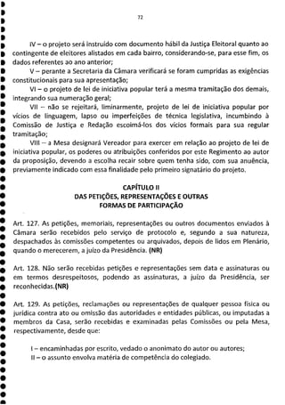 72
IV - o projeto será instruído com documento hábil da Justiça Eleitoral quanto ao
contingente de eleitores alistados em cada bairro, considerando-se, para esse fim, os
dados referentes ao ano anterior;
V - perante a Secretaria da Câmara verificará se foram cumpridas as exigências
constitucionais para sua apresentação;
VI - o projeto de lei de iniciativa popular terá a mesma tramitação dos demais,
integrando sua numeração geral;
VII - não se rejeitará, liminarmente, projeto de lei de iniciativa popular por
vícios de linguagem, lapso ou imperfeições de técnica legislativa, incumbindo à
Comissão de Justiça e Redação escoimá-los dos vícios formais para sua regular
tramitação;
VIII - a Mesa designará Vereador para exercer em relação ao projeto de lei de
iniciativa popular, os poderes ou atribuições conferidos por este Regimento ao autor
da proposição, devendo a escolha recair sobre quem tenha sido, com sua anuência,
previamente indicado com essa finalidade pelo primeiro signatário do projeto.
CAPÍTULO II
DAS PETIÇÕES, REPRESENTAÇÕES E OUTRAS
FORMAS DE PARTICIPAÇÃO
Art. 127. As petições, memoriais, representações ou outros documentos enviados à
Câmara serão recebidos pelo serviço de protocolo e, segundo a sua natureza,
despachados às comissões competentes ou arquivados, depois de lidos em Plenário,
quando o merecerem, a juízo da Presidência. (NR)
Art. 128. Não serão recebidas petições e representações sem data e assinaturas ou
em termos desrespeitosos, podendo as assinaturas, a juízo da Presidência, ser
reconhecidas.(NR)
Art. 129. As petições, reclamações ou representações de qualquer pessoa física ou
jurídica contra ato ou omissão das autoridades e entidades públicas, ou imputadas a
membros da Casa, serão recebidas e examinadas pelas Comissões ou pela Mesa,
respectivamente, desde que:
- encaminhadas por escrito, vedado o anonimato do autor ou autores;
11 - o assunto envolva matéria de competência do colegiado.
 