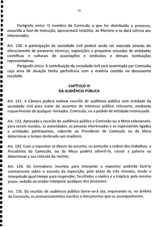 73
Parágrafo único, O membro da Comissão a que for distribuído o processo,
exaurida a fase de instrução, apresentará relatório, ao Plenário e se dará ciência aos
interessados.
Art. 130. A participação da sociedade civil poderá ainda ser exercida através do
oferecimento de pareceres técnicos, exposições e propostas oriundas de entidades
científicas e culturais de associações e sindicatos e demais instituições
representativas.
Parágrafo único. A contribuição da sociedade civil será examinada por Comissão
cuja área de atuação tenha pertinência com a matéria contida no documento
recebido.
CAPÍTULO III
DA AUDIÊNCIA PÚBLICA
Art. 131. A Câmara poderá realizar reunião de audiência pública com entidade da
sociedade civil para tratar de assuntos de interesse público relevante, mediante
requerimento de qualquer Vereador, Comissão, ou a pedido de entidade interessada.
Art. 132. Aprovada a reunião de audiência pública a Comissão ou a Mesa selecionará,
para serem ouvidas, as autoridades, as pessoas interessadas e os especialistas ligados
a entidades participantes, cabendo ao Presidente da Comissão ou da Mesa
determinar o tempo destinado aos oradores.
Art. 133. Caso o expositor se desvie do assunto, ou perturbe a ordem dos trabalhos, o
Presidente da Comissão, ou da Mesa poderá adverti-lo, cassar a palavra ou
determinar a sua retirada do recinto.
Art. 134. Os Vereadores inscritos para interpelar o expositor poderão fazê-lo
estritamente sobre o assunto da exposição, pelo prazo de três minutos, tendo o
interpelado igual tempo para responder, facultadas a réplica e a tréplica, pelo mesmo
prazo, vedado ao orador interpelar qualquer dos presentes.
Art. 135. Da reunião de audiência pública lavrar-se-á ata, arquivando-se, no âmbito
da Comissão, os pronunciamentos escritos e documentos que os acompanharem.
 