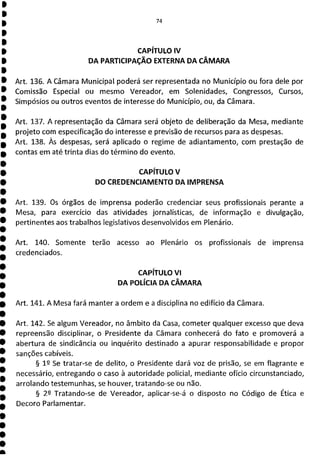 74
CAPÍTULO IV
DA PARTICIPAÇÃO EXTERNA DA CÂMARA
Art. 136. A Câmara Municipal poderá ser representada no Município ou fora dele por
Comissão Especial ou mesmo Vereador, em Solenidades, Congressos, Cursos,
Simpósios ou outros eventos de interesse do Município, ou, da Câmara.
Art. 137. A representação da Câmara será objeto de deliberação da Mesa, mediante
projeto com especificação do interesse e previsão de recursos para as despesas.
Art. 138. Às despesas, será aplicado o regime de adiantamento, com prestação de
contas em até trinta dias do término do evento.
CAPÍTULO V
DO CREDENCIAMENTO DA IMPRENSA
Art. 139. Os órgãos de imprensa poderão credenciar seus profissionais perante a
Mesa, para exercício das atividades jornalísticas, de informação e divulgação,
pertinentes aos trabalhos legislativos desenvolvidos em Plenário.
Art. 140. Somente terão acesso ao Plenário os profissionais de imprensa
credenciados.
CAPÍTULO VI
DA POLÍCIA DA CÂMARA
Art. 141. A Mesa fará manter a ordem e a disciplina no edifício da Câmara.
Art. 142. Se algum Vereador, no âmbito da Casa, cometer qualquer excesso que deva
repreensão disciplinar, o Presidente da Câmara conhecerá do fato e promoverá a
abertura de sindicância ou inquérito destinado a apurar responsabilidade e propor
sanções cabíveis.
§ 12 Se tratar-se de delito, o Presidente dará voz de prisão, se em flagrante e
necessário, entregando o caso à autoridade policial, mediante ofício circunstanciado,
arrolando testemunhas, se houver, tratando-se ou não.
§ 2P Tratando-se de Vereador, aplicar-se-á o disposto no Código de Ética e
Decoro Parlamentar.
 