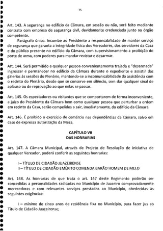 75
Art. 143. A segurança no edifício da Câmara, em sessão ou não, será feito mediante
contrato com empresa de segurança civil, devidamente credenciada junto ao órgão
competente.
Parágrafo único. Incumbe ao Presidente a responsabilidade de manter serviço
de segurança que garanta a integridade física dos Vereadores, dos servidores da Casa
e do público presente no edifício da Câmara, com supervisiona mento a proibição do
porte de arma, com poderes para mandar revistar e desarmar.
Art. 144. Será permitido a qualquer pessoa convenientemente trajada e "desarmada"
ingressar e permanecer no edifício da Câmara durante o expediente e assistir das
galerias às sessões do Plenário, mantendo-se a incomunicabilidade da assistência com
o recinto do Plenário, desde que se conserve em silêncio, sem dar qualquer sinal de
aplauso ou de reprovação ao que nelas se passar.
Art. 145. Os espectadores ou visitantes que se comportarem de forma inconveniente,
a juízo do Presidente da Câmara bem como qualquer pessoa que perturbar a ordem
em recinto da Casa, serão compelidos a sair, imediatamente, do edifício da Câmara.
Art. 146. É proibido o exercício de comércio nas dependências da Câmara, salvo em
caso de expressa autorização da Mesa.
CAPÍTULO VII
l!JS1 :111?] 1=,
Art. 147. A Câmara Municipal, através de Projeto de Resolução de iniciativa de
qualquer Vereador, poderá conferir as seguintes honrarias:
1TÍTULO DE CIDADÃO JUAZEIRENSE
II - TÍTULO DE CIDADÃO EMÉRITO COMENDA BARÃO HOMEM DE MELO
Art. 148. As honrarias de que trata o art. 147 deste Regimento poderão ser
concedidas a personalidades radicadas no Município de Juazeiro comprovadamente
merecedoras e com relevantes serviços prestados ao Município, obedecidas às
seguintes exigências:
- mínimo de cinco anos de residência fixa no Município, para fazer jus ao
Título de Cidadão Juazeirense;
 