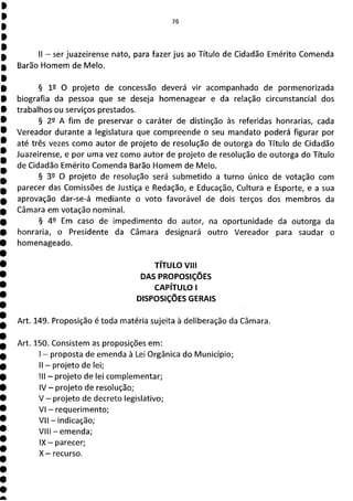 76
II - ser juazeirense nato, para fazer jus ao Título de Cidadão Emérito Comenda
Barão Homem de Meio.
§ 1P O projeto de concessão deverá vir acompanhado de pormenorizada
biografia da pessoa que se deseja homenagear e da relação circunstancial dos
trabalhos ou serviços prestados.
§ 22 A fim de preservar o caráter de distinção às referidas honrarias, cada
Vereador durante a legislatura que compreende o seu mandato poderá figurar por
até três vezes como autor de projeto de resolução de outorga do Título de Cidadão
Juazeirense, e por uma vez como autor de projeto de resolução de outorga do Título
de Cidadão Emérito Comenda Barão Homem de Meio.
§ 39 O projeto de resolução será submetido a turno único de votação com
parecer das Comissões de Justiça e Redação, e Educação, Cultura e Esporte, e a sua
aprovação dar-se-á mediante o voto favorável de dois terços dos membros da
Câmara em votação nominal.
§ 49 Em caso de impedimento do autor, na oportunidade da outorga da
honraria, o Presidente da Câmara designará outro Vereador para saudar o
homenageado.
TÍTULO Viii
DAS PROPOSIÇÕES
CAPÍTULO 1
DISPOSIÇÕES GERAIS
Art. 149. Proposição é toda matéria sujeita à deliberação da Câmara.
Art. 150. Consistem as proposições em:
- proposta de emenda à Lei Orgânica do Município;
II - projeto de lei;
III - projeto de lei complementar;
IV - projeto de resolução;
V - projeto de decreto legislativo;
VI - requerimento;
VII - indicação;
VIII - emenda;
IX - parecer;
X— recurso.
 