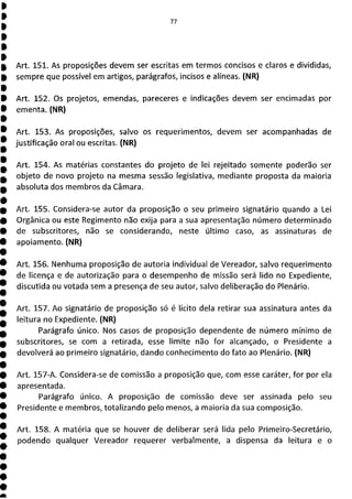 77
Art. 151. As proposições devem ser escritas em termos concisos e claros e divididas,
sempre que possível em artigos, parágrafos, incisos e alíneas. (NR)
Art. 152. Os projetos, emendas, pareceres e indicações devem ser encimadas por
ementa. (NR)
Art. 153. As proposições, salvo os requerimentos, devem ser acompanhadas de
justificação oral ou escritas. (NR)
Art. 154. As matérias constantes do projeto de lei rejeitado somente poderão ser
objeto de novo projeto na mesma sessão legislativa, mediante proposta da maioria
absoluta dos membros da Câmara.
Art. 155. Considera-se autor da proposição o seu primeiro signatário quando a Lei
Orgânica ou este Regimento não exija para a sua apresentação número determinado
de subscritores, não se considerando, neste último caso, as assinaturas de
apoiamento. (NR)
Art. 156. Nenhuma proposição de autoria individual de Vereador, salvo requerimento
de licença e de autorização para o desempenho de missão será lido no Expediente,
discutida ou votada sem a presença de seu autor, salvo deliberação do Plenário.
Art. 157. Ao signatário de proposição só é lícito dela retirar sua assinatura antes da
leitura no Expediente. (NR)
Parágrafo único. Nos casos de proposição dependente de número mínimo de
subscritores, se com a retirada, esse limite não for alcançado, o Presidente a
devolverá ao primeiro signatário, dando conhecimento do fato ao Plenário. (NR)
Art. 157-A. Considera-se de comissão a proposição que, com esse caráter, for por ela
apresentada.
Parágrafo único. A proposição de comissão deve ser assinada pelo seu
Presidente e membros, totalizando pelo menos, a maioria da sua composição.
Art. 158. A matéria que se houver de deliberar será lida pelo Primeiro-Secretário,
podendo qualquer Vereador requerer verbalmente, a dispensa da leitura e o
 