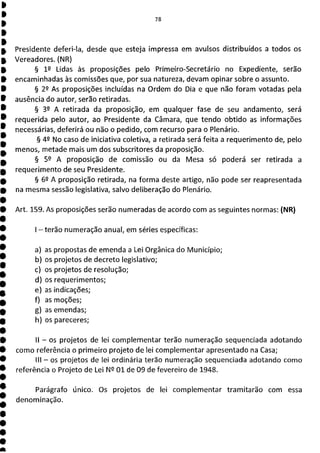 Presidente deferi-Ia, desde que esteja impressa em avulsos distribuídos a todos os
Vereadores. (NR)
§ 12 Lidas às proposições pelo Primeiro-Secretário no Expediente, serão
encaminhadas às comissões que, por sua natureza, devam opinar sobre o assunto.
§ 22 As proposições incluídas na Ordem do Dia e que não foram votadas pela
ausência do autor, serão retiradas.
§ 32 A retirada da proposição, em qualquer fase de seu andamento, será
requerida pelo autor, ao Presidente da Câmara, que tendo obtido as informações
necessárias, deferirá ou não o pedido, com recurso para o Plenário.
§ 49 No caso de iniciativa coletiva, a retirada será feita a requerimento de, pelo
menos, metade mais um dos subscritores da proposição.
§ 52 A proposição de comissão ou da Mesa só poderá ser retirada a
requerimento de seu Presidente.
§ 62 A proposição retirada, na forma deste artigo, não pode ser reapresentada
na mesma sessão legislativa, salvo deliberação do Plenário.
Art. 159. As proposições serão numeradas de acordo com as seguintes normas: (NR)
1—terão numeração anual, em séries específicas:
a) as propostas de emenda a Lei Orgânica do Município;
b) os projetos de decreto legislativo;
c) os projetos de resolução;
d) os requerimentos;
e) as indicações;
f) as moções;
g) as emendas;
h) os pareceres;
li - os projetos de lei complementar terão numeração sequenciada adotando
como referência o primeiro projeto de lei complementar apresentado na Casa;
III - os projetos de lei ordinária terão numeração sequenciada adotando como
referência o Projeto de Lei N 2 01 de 09 de fevereiro de 1948.
Parágrafo único. Os projetos de lei complementar tramitarão com essa
denominação.
 