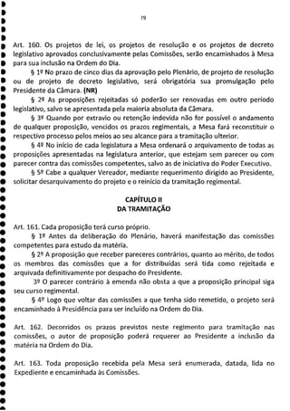 79
Art. 160. Os projetos de lei, os projetos de resolução e os projetos de decreto
legislativo aprovados conclusivamente pelas Comissões, serão encaminhados à Mesa
para sua inclusão na Ordem do Dia.
§ 12 No prazo de cinco dias da aprovação pelo Plenário, de projeto de resolução
ou de projeto de decreto legislativo, será obrigatória sua promulgação pelo
Presidente da Câmara. (NR)
§ 29 As proposições rejeitadas só poderão ser renovadas em outro período
legislativo, salvo se apresentada pela maioria absoluta da Câmara.
§ 39 Quando por extravio ou retenção indevida não for possível o andamento
de qualquer proposição, vencidos os prazos regimentais, a Mesa fará reconstituir o
respectivo processo pelos meios ao seu alcance para a tramitação ulterior.
§ 42 No início de cada legislatura a Mesa ordenará o arquivamento de todas as
proposições apresentadas na legislatura anterior, que estejam sem parecer ou com
parecer contra das comissões competentes, salvo as de iniciativa do Poder Executivo.
§ 52 Cabe a qualquer Vereador, mediante requerimento dirigido ao Presidente,
solicitar desarquivamento do projeto e o reinício da tramitação regimental.
CAPÍTULO II
DA TRAMITAÇÃO
Art. 161. Cada proposição terá curso próprio.
§ 12 Antes da deliberação do Plenário, haverá manifestação das comissões
competentes para estudo da matéria.
§ 22 A proposição que receber pareceres contrários, quanto ao mérito, de todos
os membros das comissões que a for distribuídas será tida como rejeitada e
arquivada definitivamente por despacho do Presidente.
32 O parecer contrário à emenda não obsta a que a proposição principal siga
seu curso regimental.
§ 49 Logo que voltar das comissões a que tenha sido remetido, o projeto será
encaminhado à Presidência para ser incluído na Ordem do Dia.
Art. 162. Decorridos os prazos previstos neste regimento para tramitação nas
comissões, o autor de proposição poderá requerer ao Presidente a inclusão da
matéria na Ordem do Dia.
Art. 163. Toda proposição recebida pela Mesa será enumerada, datada, lida no
Expediente e encaminhada às Comissões.
 
