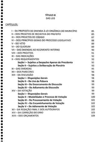 e
e
e
e
e
e
e
e
e
e
e
e
e
a
TÍTULO IX
DAS LEIS
CAPÍTULOS:
- DA PROPOSTA DE EMENDA À LEI ORGÂNICA DO MUNICÍPIO 85
II - DOS PROJETOS DE INICIATIVA DO PREFEITO 85
III - DOS PROJETOS DE CÓDIGO 87
IV— DOS PRINCÍPIOS GERAIS DO PROCESSO LEGISLATIVO 88
V—DO VETO 89
VI — DOQUORUM 89
VII— DAS EMENDAS AO REGIMENTO INTERNO 90
VIII - DOS PROJETOS 91
IX - DAS INDICAÇÕES 92
X—DOS REQUERIMENTOS 92
Seção 1 - Sujeitos a Despacho Apenas do Presidente 92
Seção II - Sujeitos a Deliberação do Plenário 93
XI — DASEMENDAS 95
XII - DOS PARECERES 96
XIII — DA DISCUSSÃO 98
Seção 1 - Disposições Gerais 98
Seção II - Do Uso da Palavra 98
Seção III - Do Encerramento da Discussão 99
Seção IV - Do Adiamento da Discussão 99
XIV - DA VOTAÇÃO 99
Seção 1— Disposições Gerais 99
Seção II - Modalidades e Processo de Votação 100
Seção III - Do Processamento de Votação 101
Seção IV - Do Encaminhamento de Votação 102
Seção V— Do Adiamento de Votação 102
XV—DA REDAÇÃO FINAL E DOS AUTÓGRAFOS 102
XVI - DA CORREÇÃO DO ERRO 103
XVII - DOS ORÇAMENTOS 104
 