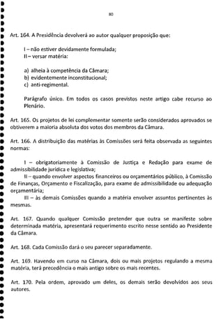 Art. 164. A Presidência devolverá ao autor qualquer proposição que:
- não estiver devidamente formulada;
II - versar matéria:
a) alheia à competência da Câmara;
b) evidentemente inconstitucional;
c) anti-regimental.
Parágrafo único. Em todos os casos previstos neste artigo cabe recurso ao
Plenário.
Art. 165. Os projetos de lei complementar somente serão considerados aprovados se
obtiverem a maioria absoluta dos votos dos membros da Câmara.
Art. 166. A distribuição das matérias às Comissões será feita observada as seguintes
normas:
- obrigatoriamente à Comissão de Justiça e Redação para exame de
admissibilidade jurídica e legislativa;
II - quando envolver aspectos financeiros ou orçamentários público, à Comissão
de Finanças, Orçamento e Fiscalização, para exame de admissibilidade ou adequação
orçamentária;
III - às demais Comissões quando a matéria envolver assuntos pertinentes às
mesmas.
Art. 167. Quando qualquer Comissão pretender que outra se manifeste sobre
determinada matéria, apresentará requerimento escrito nesse sentido ao Presidente
da Câmara.
Art. 168. Cada Comissão dará o seu parecer separadamente.
Art. 169. Havendo em curso na Câmara, dois ou mais projetos regulando a mesma
matéria, terá precedência o mais antigo sobre os mais recentes.
Art. 170. Pela ordem, aprovado um deles, os demais serão devolvidos aos seus
autores.
 