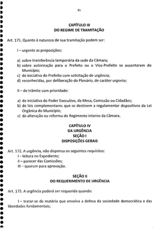81
CAPÍTULO III
DO REGIME DE TRAMITAÇÃO
Art. 171. Quanto à natureza de sua tramitação podem ser:
- urgente as proposições:
a) sobre transferência temporária da sede da Câmara;
b) sobre autorização para o Prefeito ou o Vice-Prefeito se ausentarem do
Município;
c) de iniciativa do Prefeito com solicitação de urgência;
d) reconhecidas, por deliberação do Plenário, de caráter urgente;
II - de trâmite com prioridade:
a) de iniciativa do Poder Executivo, da Mesa, Comissão ou Cidadãos;
b) de leis complementares que se destinem a regulamentar dispositivos da Lei
Orgânica do Município;
c) de alteração ou reforma do Regimento interno da Câmara.
CAPÍTULO IV
DA URGÊNCIA
SEÇÃO l
DISPOSIÇÕES GERAIS
Art. 172. A urgência, não dispensa os seguintes requisitos:
- leitura no Expediente;
II - parecer das Comissões;
III - quorum para aprovação.
SEÇÃO II
DO REQUERIMENTO DE URGÊNCIA
Art. 173. A urgência poderá ser requerida quando:
- tratar-se de matéria que envolva a defesa da sociedade democrática e das
liberdades fundamentais;
 