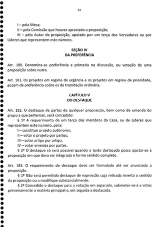 E*1
- pela Mesa;
II - pela Comissão que houver apreciado a proposição;
III - pelo Autor da proposição, apoiado por um terço dos Vereadores ou por
Líderes que representem este número.
SEÇÃO IV
DA PREFERÊNCIA
Art. 180. Denomina-se preferência a primazia na discussão, ou votação de uma
proposição sobre outra.
Art. 181. Os projetos em regime de urgência e os projetos em regime de prioridade,
gozam de preferência sobre os de tramitação ordinária.
CAPÍTULO V
DO DESTAQUE
Art. 182. O destaque de partes de qualquer proposição, bem como de emenda do
grupo a que pertencer, será concedido:
§ 12 A requerimento de um terço dos membros da Casa, ou de Líderes que
representem este número, para:
- constituir projeto autônomo;
II - votar o projeto por partes;
III - votar artigo por artigo;
IV - votar emenda por partes.
§ 29 O destaque só será possível quando o texto destacado possa ajustar-se à
proposição em que deva ser integrado e forme sentido completo.
Art. 183. O requerimento de destaque deve ser formulado até ser anunciada a
proposição.
§ V Não será permitido destaque de expressão cuja retirada inverta o sentido
da proposição ou a modifique substancialmente.
§ 22 Concedido o destaque para a votação em separado, submeter-se-á a votos
primeiramente a matéria principal e, em seguida a destacada.
 