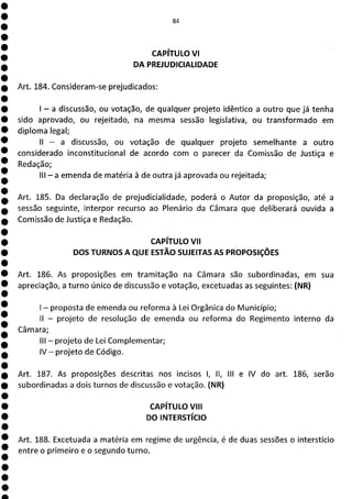 1
1
1
1
1
1
1
1
1
1
1
1
1
1
1
1
1
1
1
1
1
a
?iI
CAPÍTULO VI
DA PREJUDICIALIDADE
Art. 184. Consideram-se prejudicados:
- a discussão, ou votação, de qualquer projeto idêntico a outro que já tenha
sido aprovado, ou rejeitado, na mesma sessão legislativa, ou transformado em
diploma legal;
II - a discussão, ou votação de qualquer projeto semelhante a outro
considerado inconstitucional de acordo com o parecer da Comissão de Justiça e
Redação;
III - a emenda de matéria à de outra já aprovada ou rejeitada;
Art. 185. Da declaração de prejudicialidade, poderá o Autor da proposição, até a
sessão seguinte, interpor recurso ao Plenário da Câmara que deliberará ouvida a
Comissão de Justiça e Redação.
CAPÍTULO VII
DOS TURNOS A QUE ESTÃO SUJEITAS AS PROPOSIÇÕES
Art. 186. As proposições em tramitação na Câmara são subordinadas, em sua
apreciação, a turno único de discussão e votação, excetuadas as seguintes: (NR)
- proposta de emenda ou reforma à Lei Orgânica do Município;
II - projeto de resolução de emenda ou reforma do Regimento interno da
Câmara;
III - projeto de Lei Complementar;
IV - projeto de Código.
Art. 187. As proposições descritas nos incisos 1, II, III e IV do art. 186, serão
subordinadas a dois turnos de discussão e votação. (NR)
CAPÍTULO VIII
DO INTERSTÍCIO
Art. 188. Excetuada a matéria em regime de urgência, é de duas sessões o interstício
entre o primeiro e o segundo turno.
 