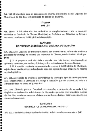 Art. 189. O interstício para as propostas de emenda ou reforma da Lei Orgânica do
Município é de dez dias, sem admissão de pedido de dispensa.
TÍTULO IX
DAS LEIS
Art. 189-A. A iniciativa das leis ordinárias e complementares cabe a qualquer
Vereador ou Comissão da Câmara Municipal, ao Prefeito e aos Cidadãos, na forma e
nos casos previstos na Lei Orgânica do Município.
CAPÍTULO 1
DA PROPOSTA DE EMENDA À LEI ORGÂNICA DO MUNICÍPIO
Art. 190. A Lei Orgânica do Município poderá ser emendada ou reformada mediante
proposta de um terço no mínimo dos membros da Câmara, ou do Prefeito Municipal.
(NR)
§ 1 A proposta será discutida e votada, em dois turnos, considerando-se
aprovada se obtiver, em ambos, dois terços dos votos dos membros da Câmara.
§ 22 A matéria constante de proposta de emenda à Lei Orgânica do Município,
rejeitada ou havida por prejudicada não pode ser objeto de nova proposta na mesma
sessão legislativa.
Art. 191. A proposta de emenda à Lei Orgânica do Município após lida no Expediente
será encaminhada à Comissão de Justiça e Redação que se pronunciará sobre a
admissibilidade no prazo de quinze dias.
Art. 192. Obtendo parecer favorável da comissão, a proposta de emenda à Lei
Orgânica será submetida a dois turnos de discussão e votação, com interstício mínimo
de dez dias, sendo aprovada se obtiver, em ambos os turnos, dois terços dos votos,
em votação nominal.
CAPITULO II
DOS PROJETOS DE INICIATIVA DO PREFEITO
Art. 193. São de iniciativa privativa do Prefeito as leis que disponham sobre: (NR)
 