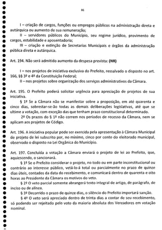 0
e
e
e
e
e
e
e
1
e
e
e
O
O
O
O
O
O
O
M.
- criação de cargos, funções ou empregos públicos na administração direta e
autárquica ou aumento de sua remuneração;
II - servidores públicos do Município, seu regime jurídico, provimento de
cargos, estabilidade e aposentadoria;
III - criação e extinção de Secretarias Municipais e órgãos da administração
pública direta e autárquica.
Art. 194. Não será admitido aumento da despesa prevista: (NR)
- nos projetos de iniciativa exclusiva do Prefeito, ressalvado o disposto no art.
166, §§ 32 e 42 da Constituição Federal;
II - nos projetos sobre organização dos serviços administrativos da Câmara.
Art. 195. O Prefeito poderá solicitar urgência para apreciação de projetos de sua
iniciativa.
§ 12 Se a Câmara não se manifestar sobre a proposição, em até quarenta e
cinco dias, sobrestar-se-ão todas as demais deliberações legislativas, até que se
ultime a votação, com exceção das que tenham prazo constitucional determinado.
22 Os prazos do § 12 não correm nos períodos de recesso da Câmara, nem se
aplicam aos projetos de Código.
Art. 196. A iniciativa popular pode ser exercida pela apresentação à Câmara Municipal
de projeto de lei subscrito por, no mínimo, cinco por cento do eleitorado municipal,
observado o disposto na Lei Orgânica do Município.
Art. 197. Concluída a votação a Câmara enviará o projeto de lei ao Prefeito, que,
aquiescendo, o sancionará.
§ 12 Se o Prefeito considerar o projeto, no todo ou em parte inconstitucional ou
contrário ao interesse público, vetá-lo-á total ou parcialmente no prazo de quinze
dias úteis, contados da data do recebimento, e comunicará dentro de quarenta e oito
horas ao Presidente da Câmara os motivos do veto.
§ 22 O veto parcial somente abrangerá texto integral de artigo, de parágrafo, de
inciso ou de alínea.
§ 32 Decorrido o prazo de quinze dias, o silêncio do Prefeito importará sanção.
§ 49 O veto será apreciado dentro de trinta dias a contar de seu recebimento,
só podendo ser rejeitado pelo voto da maioria absoluta dos Vereadores em votação
nominal.
 