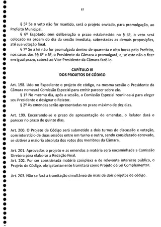 1
1
1
1
1
1
1
1
1
1
1
1
1
1
1
1
1
1
1
1
1
1
1
87
§ 59 Se o veto não for mantido, será o projeto enviado, para promulgação, ao
Prefeito Municipal.
§ 62 Esgotado sem deliberação o prazo estabelecido no § 49, o veto será
colocado na ordem do dia da sessão imediata, sobrestadas as demais proposições,
até sua votação final.
§ 79 Se a lei não for promulgada dentro de quarenta e oito horas pelo Prefeito,
nos casos dos §§ 39 e 52, o Presidente da Câmara a promulgará, e, se este não o fizer
em igual prazo, caberá ao Vice-Presidente da Câmara fazê-lo.
CAPÍTULO III
DOS PROJETOS DE CÓDIGO
Art. 198. Lido no Expediente o projeto de código, na mesma sessão o Presidente da
Câmara nomeará Comissão Especial para emitir parecer sobre ele.
§ 1P No mesmo dia, após a sessão, a Comissão Especial reunir-se-á para eleger
seu Presidente e designar o Relator.
§ 29 As emendas serão apresentadas no prazo máximo de dez dias.
Art. 199. Encerrando-se o prazo de apresentação de emendas, o Relator dará o
parecer no prazo de quinze dias.
Art. 200. O Projeto de Código será submetido a dois turnos de discussão e votação,
com interstício de duas sessões entre um turno e outro, sendo considerado aprovado,
se obtiver a maioria absoluta dos votos dos membros da Câmara.
Art. 201. Aprovados o projeto e as emendas a matéria será encaminhada a Comissão
Diretora para elaborar a Redação Final.
Art. 202. Por ser considerada matéria complexa e de relevante interesse público, o
Projeto de Código, obrigatoriamente tramitará como Projeto de Lei Complementar.
Art. 203. Não se fará a tramitação simultânea de mais de dois projetos de código.
 