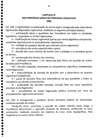 e
e
e
e
e
e
e
e
e
e
e
e
e
e
e
e
e
e
e
e
e
e
e
F1
CAPÍTULO IV
DOS PRINCÍPIOS GERAIS DO PROCESSO LEGISLATIVO
(NR)
Art. 204. A legitimidade na elaboração de norma legal é assegurada pela observância
rigorosa das disposições regimentais, mediante os seguintes princípios básicos.
- participação plena e igualitária dos Vereadores em todas as atividades
legislativas, respeitados os limites regimentais;
II - modificação de norma regimental apenas por norma legislativa competente,
cumpridos rigorosamente os procedimentos regimentais;
III - nulidade de qualquer decisão que contrarie norma regimental;
IV - prevalência de norma especial sobre a geral;
V - decisão dos casos omissos de acordo com a analogia e os princípios gerais
de direito;
VI - preservação dos direitos das minorias;
VII - definição normativa, a ser observada pela Mesa em questão de ordem
decidida pela Presidência;
VIII - decisão colegiada, ressalvadas as competências específicas estabelecidas
neste Regimento;
IX - impossibilidade de tomada de posições sem a observância do quorum
regimental estabelecido;
X - pauta de decisões feita com antecedência tal que possibilite a todos os
Vereadores seu devido conhecimento;
Xl - publicidade das decisões tomadas, exceção feita aos casos específicos
previstos neste Regimento.
XII - possibilidade de ampla negociação política somente por meio de
procedimentos regimentais previstos.
Art. 205. A transgressão a qualquer desses princípios poderá ser denunciada,
mediante questão de ordem.
Parágrafo único. Levantada a questão de ordem referida neste artigo, a
Presidência determinará a apuração imediata da denúncia, verificando os fatos
pertinentes, mediante consulta aos registros da Casa, notas taquigráficas, fitas
magnéticas ou outros meios cabíveis.
 
