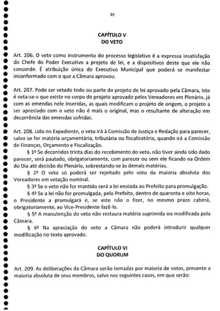 e
e
e
e
e
e
e
e
e
e
e
e
e
e
e
e
e
e
e
e
e
e
e
e
e
e
e
e
e
e
e
a
CAPÍTULO V
DO VETO
Art. 206. O veto como instrumento do processo legislativo é a expressa insatisfação
do Chefe do Poder Executivo a projeto de lei, e a dispositivos deste que ele não
concorde. É atribuição única do Executivo Municipal que poderá se manifestar
inconformado com o que a Câmara aprovou.
Art. 207. Pode ser vetado todo ou parte do projeto de lei aprovado pela Câmara, isto
é veta-se o que existe no corpo do projeto aprovado pelos Vereadores em Plenário, já
com as emendas nele inseridas, as quais modificam o projeto de origem, o projeto a
ser apreciado com o veto não é mais o original, mas o resultante de alteração em
decorrência das emendas sofridas.
Art. 208. Lido no Expediente, o veto irá à Comissão de Justiça e Redação para parecer,
salvo se for matéria orçamentária, tributária ou fiscalizatória, quando irá a Comissão
de Finanças, Orçamento e Fiscalização.
§ lQ Se decorridos trinta dias do recebimento do veto, não tiver ainda sido dado
parecer, será pautado, obrigatoriamente, com parecer ou sem ele ficando na Ordem
do Dia até decisão do Plenário, sobrestando-se às demais matérias.
§ 22 O veto só poderá ser rejeitado pelo voto da maioria absoluta dos
Vereadores em votação nominal.
§ 39 Se o veto não for mantido será a lei enviada ao Prefeito para promulgação.
§ 49 Se a lei não for promulgada, pelo Prefeito, dentro de quarenta e oito horas,
o Presidente a promulgará e, se este não o fizer, no mesmo prazo caberá,
obrigatoriamente, ao Vice-Presidente fazê-lo.
§ 52 A manutenção do veto não restaura matéria suprimida ou modificada pela
Câmara.
§ 62 Na apreciação do veto a Câmara não poderá introduzir qualquer
modificação no texto aprovado.
CAPÍTULO VI
DO QUORUM
Art. 209. As deliberações da Câmara serão tomadas por maioria de votos, presente a
maioria absoluta de seus membros, salvo nos seguintes casos, em que serão:
 