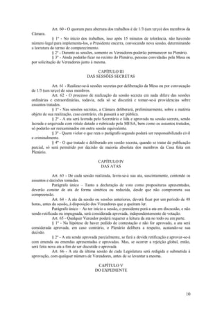 10
Art. 60 - O quorum para abertura dos trabalhos é de 1/3 (um terço) dos membros da
Câmara.
§ 1º - No início dos trabalhos, isso após 15 minutos de tolerância, não havendo
número legal para implementa-los, o Presidente encerra, convocando nova sessão, determinando
a lavratura do termo de comparecimento.
§ 2º - Durante as sessões, somente os Vereadores poderão permanecer no Plenário.
§ 3º - Ainda poderão ficar no recinto do Plenário, pessoas convidadas pela Mesa ou
por solicitação de Vereadores junto à mesma.
CAPÍTULO III
DAS SESSÕES SECRETAS
Art. 61 - Realizar-se-á sessões secretas por deliberação da Mesa ou por convocação
de 1/3 (um terço) de seus membros.
Art. 62 - O processo de realização da sessão secreta em nada difere das sessões
ordinárias e extraordinárias, todavia, nela só se discutirá e tomar-se-á providencias sobre
assuntos tratados.
§ 1º - Nas sessões secretas, a Câmara deliberará, preliminarmente, sobre a matéria
objeto de sua realização, caso contrário, ela passará a ser pública.
§ 2º - A ata será lavrada pelo Secretário e lida e aprovada na sessão secreta, sendo
lacrada e arquivada com rótulo datado e rubricado pela MESA, bem como os assuntos tratados,
só poderão ser reexaminados em outra sessão equivalente.
§ 3º - Quem violar o que reza o parágrafo segundo poderá ser responsabilizado civil
e criminalmente.
§ 4º - O que tratado e deliberado em sessão secreta, quando se tratar de publicação
parcial, só será permitido por decisão de maioria absoluta dos membros da Casa feita em
Plenário.
CAPÍTULO IV
DAS ATAS
Art. 63 - De cada sessão realizada, lavra-se-á sua ata, suscintamente, contendo os
assuntos e decisões tomadas.
Parágrafo único – Tanto a declaração de voto como proposituras apresentadas,
deverão constar de ata de forma sintética ou reduzida, desde que não comprometa sua
compreensão.
Art. 64 - A ata da sessão ou sessões anteriores, deverá ficar por um período de 48
horas, antes da sessão, à disposição dos Vereadores que a queiram ler.
Parágrafo único – Ao ter início a sessão, o presidente porá a ata em discussão, e não
sendo retificada ou impugnada, será considerada aprovada, independentemente de votação.
Art. 65 - Qualquer Vereador poderá requerer a leitura da ata no todo ou em parte.
§ 1º - Na hipótese de haver pedido de contestação e não for aprovado, a ata será
considerada aprovada, em caso contrário, o Plenário delibera a respeito, acatando-se sua
decisão.
§ 2º - A ata sendo aprovada parcialmente, se fará a devida retificação e aprovar-se-á
com emenda ou emendas apresentadas e aprovadas. Mas, se ocorrer a rejeição global, então,
será feita nova ata a fim de ser discutida e aprovada.
Art. 66 - A ata da última sessão de cada Legislatura será redigida e submetida à
aprovação, com qualquer número de Vereadores, antes de se levantar a mesma.
CAPÍTULO V
DO EXPEDIENTE
 