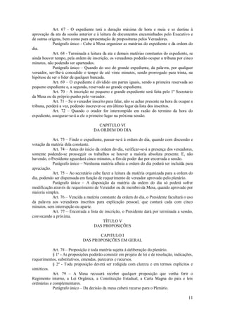 11
Art. 67 - O expediente terá a duração máxima de hora e meia e se destina à
aprovação da ata da sessão anterior e à leitura de documentos encaminhados pelo Executivo e
de outras origens, bem como para apresentação de proposituras pelos Vereadores.
Parágrafo único - Cabe á Mesa organizar as matérias do expediente e da ordem do
dia.
Art. 68 - Terminada a leitura da ata e demais matérias constantes do expediente, se
ainda houver tempo, pela ordem de inscrição, os vereadores poderão ocupar a tribuna por cinco
minutos, não podendo ser aparteados.
Parágrafo único – Quando do uso do grande expediente, da palavra, por qualquer
vereador, ser-lhe-á concedido o tempo de até vinte minutos, sendo prorrogado para trinta, na
hipótese de ser o líder de qualquer bancada.
Art. 69 – O expediente é dividido em partes iguais, sendo a primeira reservada ao
pequeno expediente e, a segunda, reservado ao grande expediente.
Art. 70 – A inscrição no pequeno e grande expediente será feita pelo 1º Secretario
da Mesa ou de próprio punho pelo vereador.
Art. 71 – Se o vereador inscrito para falar, não se achar presente na hora de ocupar a
tribuna, perderá a vez, podendo inscrever-se em último lugar da lista dos inscritos.
Art. 72 – Quando o orador for interrompido em razão do termino da hora do
expediente, assegurar-se-á a ele o primeiro lugar na próxima sessão.
CAPITULO VI
DA ORDEM DO DIA
Art. 73 – Findo o expediente, passar-se-á á ordem do dia, quando com discussão e
votação da matéria dela constante.
Art. 74 – Antes do inicio da ordem do dia, verificar-se-á a presença dos vereadores,
somente podendo-se prosseguir os trabalhos se houver a maioria absoluta presente. E, não
havendo, o Presidente aguardará cinco minutos, a fim de poder dar por encerrada a sessão.
Parágrafo único – Nenhuma matéria alheia a ordem do dia poderá ser incluída para
apreciação.
Art. 75 – Ao secretário cabe fazer a leitura da matéria organizada para a ordem do
dia, podendo ser dispensada em função de requerimento de vereador aprovado pelo plenário.
Parágrafo único – A disposição da matéria da ordem do dia só poderá sofrer
modificação através de requerimento de Vereador ou de membro da Mesa, quando aprovado por
maioria simples.
Art. 76 – Vencida a matéria constante da ordem do dia, o Presidente facultará o uso
da palavra aos vereadores inscritos para explicação pessoal, que contará cada com cinco
minutos, sem interrupção ou aparte.
Art. 77 – Encerrada a lista de inscrição, o Presidente dará por terminada a sessão,
convocando a próxima.
TÍTULO V
DAS PROPOSIÇÕES
CAPITULO I
DAS PROPOSIÇÕES EM GERAL
Art. 78 – Proposição é toda matéria sujeita á deliberação do plenário.
§ 1º - As proposições poderão consistir em projeto de lei e de resolução, indicações,
requerimentos, substitutivos, emendas, pareceres e recursos.
§ 2º - Toda proposição deverá ser redigida com clareza e em termos explícitos e
sintéticos.
Art. 79 – A Mesa recusará receber qualquer proposição que venha ferir o
Regimento interno, a Lei Orgânica, a Constituição Estadual, a Carta Magna do país e leis
ordinárias e complementares.
Parágrafo único – Da decisão da mesa caberá recurso para o Plenário.
 