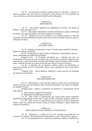 12
Art. 80 – As proposições rejeitadas somente poderá ser renovadas e voltarem ao
debate no plenário, após seis meses de sua rejeição ou por iniciativa de 1/3 dos membros da
casa, excluindo-se as matérias oriundas do Poder Executivo Municipal.
CAPÍTULO II
DOS PROJETOS
Art. 81 – Toda matéria legislativa de competência da Câmara, com sanção do
Prefeito, é objeto de projeto de lei.
Art. 82 – Toda matéria administrativa e político-administrativa sujeita à deliberação
da Câmara, sem sanção do prefeito, será objeto de projeto de resolução.
Art. 83 – Obedecer-se-á ao que estabelece a Lei Orgânica quando se tratar das
atribuições de encaminhamento de matéria, tanto como referencia ao Poder Executivo, quanto á
atribuição da Câmara.
CAPITULO III
DAS INDICAÇÕES
Art. 84 - Indicação é a propositura em que o Vereador sugere medidas de interesse
público aos poderes constituídos.
Art. 85- As indicações são lidas na hora do Expediente e encaminhadas a quem de
direito, independente de deliberação do Plenário.
Parágrafo único – O Presidente entendendo que a indicação não deve ser
encaminhada, dará ciência ao autor da mesma, bem como passará a comissão competente para
emitir parecer, o qual será discutido e decidido pelo Plenário, quando da Ordem do Dia, ficando,
ainda, a referida comissão com o prazo de três dias para oferecer o parecer em apreço.
Art. 86 - A indicação, por sua natureza e objetivo, poderá ser transformada em
projeto da resolução ou de lei, necessitando, apenas, que se enquadre em uma ou outra dessas
proposituras.
Parágrafo único – Nessas hipóteses, obedecerá o mesmo processo de tramitação
das matérias acima referidas.
CAPÍTULO IV
DOS REQUERIMENTOS
Art. 87 - Requerimento é toda solicitação verbal ou escrita feita ao Presidente da
Câmara, bem como por seu intermédio, sobre assunto de Expediente ou de ordem dos trabalhos
por qualquer Vereador.
Parágrafo único – Quanto à competência de decidi-los, os requerimentos são de
duas espécies:
I – sujeitos apenas a despacho do Presidente;
II – dependentes de deliberação do Plenário.
Art. 88 - Serão verbais os requerimentos que versem sobre normas regimentais
estabelecidas, independentes de discussão e votação, ficando o Presidente obrigado a atende-los.
Art. 89º - Serão escritos os requerimentos que excedam as normas do Regimento
Interno, tratem de assuntos da economia externa da Câmara Municipal e digam respeito aos
interesses comunitários.
CAPÍTULO V
DOS SUBSTITUTIVOS, EMENDAS E SUB-EMENDAS
Art. 90 - Substitutivo é o projeto de lei ou de resolução apresentado por um
Vereador ou Comissão, a fim substituir outro já apresentado e sobre o mesmo fato ou objetivo.
Art. 91 - As emendas podem ser: supressivas, substitutivas, aditivas e modificativas.
 