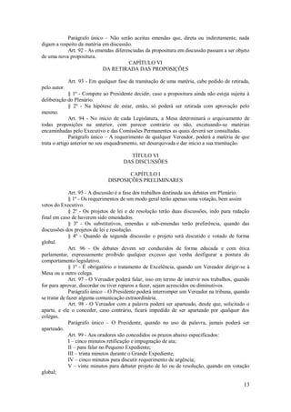 13
Parágrafo único – Não serão aceitas emendas que, direta ou indiretamente, nada
digam a respeito da matéria em discussão.
Art. 92 - As emendas diferenciadas da propositura em discussão passam a ser objeto
de uma nova propositura.
CAPÍTULO VI
DA RETIRADA DAS PROPOSIÇÕES
Art. 93 - Em qualquer fase da tramitação de uma matéria, cabe pedido de retirada,
pelo autor.
§ 1º - Compete ao Presidente decidir, caso a propositura ainda não esteja sujeita à
deliberação do Plenário.
§ 2º - Na hipótese de estar, então, só poderá ser retirada com aprovação pelo
mesmo.
Art. 94 - No início de cada Legislatura, a Mesa determinará o arquivamento de
todas proposições na anterior, com parecer contrário ou não, excetuando-se matérias
encaminhadas pelo Executivo e das Comissões Permanentes as quais deverá ser consultadas.
Parágrafo único – A requerimento de qualquer Vereador, poderá a matéria de que
trata o artigo anterior no seu enquadramento, ser desarquivada e dar início a sua tramitação.
TÍTULO VI
DAS DISCUSSÕES
CAPÍTULO I
DISPOSIÇÕES PRELIMINARES
Art. 95 - A discussão é a fase dos trabalhos destinada aos debates em Plenário.
§ 1º - Os requerimentos de um modo geral terão apenas uma votação, bem assim
vetos do Executivo.
§ 2º - Os projetos de lei e de resolução terão duas discussões, indo para redação
final em caso de haverem sido emendados.
§ 3º - Os substitutivos, emendas e sub-emendas terão preferência, quando das
discussões dos projetos de lei e resolução.
§ 4º - Quando da segunda discussão o projeto será discutido e votado de forma
global.
Art. 96 - Os debates devem ser conduzidos de forma educada e com ética
parlamentar, expressamente proibido qualquer excesso que venha desfigurar a postura do
comportamento legislativo.
§ 1º - É obrigatório o tratamento de Excelência, quando um Vereador dirigir-se à
Mesa ou a outro colega.
Art. 97 - O Vereador poderá falar, isso em termo de intervir nos trabalhos, quando
for para aprovar, discordar ou tiver reparos a fazer, sejam acrescidos ou diminutivos.
Parágrafo único – O Presidente poderá interromper um Vereador na tribuna, quando
se tratar de fazer alguma comunicação extraordinária.
Art. 98 - O Vereador com a palavra poderá ser aparteado, desde que, solicitado o
aparte, e ele o conceder, caso contrário, ficará impedido de ser aparteado por qualquer dos
colegas.
Parágrafo único – O Presidente, quando no uso da palavra, jamais poderá ser
aparteado.
Art. 99 - Aos oradores são concedidos os prazos abaixo especificados:
I – cinco minutos retificação e impugnação de ata;
II – para falar no Pequeno Expediente;
III – trinta minutos durante o Grande Expediente;
IV – cinco minutos para discutir requerimento de urgência;
V – vinte minutos para debater projeto de lei ou de resolução, quando em votação
global;
 