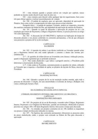 14
VI – vinte minutos quando o projeto estiver em votação por capítulo, nunca
podendo na mesma sessão discuti-lo por mais de uma vez;
VII – cinco minutos para discutir sobre qualquer tipo de requerimento, bem como
três para efetuar apartes e realizar encaminhamento de votação.
Art. 100 - O pedido de urgência, para ser aprovado, dependerá de aprovação de
Plenário, bem como exclui o cumprimento de todos esses prazos acima referidos.
Parágrafo único – A pedido de qualquer Vereador, poderá ser requerida a inversão
das matérias constantes da Ordem do Dia, que dependerá da aprovação da maioria do Plenário.
Art. 101 - Quando se tratar de discussão e aprovação de projetos de lei e de
resolução que tratem de Orçamento, Códigos e Regimento Interno, os prazos previstos no artigo
102 serão duplicados.
Art. 102 - A discussão da LEI ORGÂNICA, implicará na triplicação do tempo de
discussão plenária e nos prazos conferidos às comissões permanentes, a fim de que ofereçam
seus pareceres a projetos de lei ou de resolução.
CAPÍTULO II
DA ORDEM
Art. 103 - A questão de ordem é um direito conferido ao Vereador quando achar
que o Regimento Interno não está sendo aplicado a contento e dentro das normas pré-
estabelecidas.
§ 1º - As questões de ordem devem ser levantadas com clareza e indicação precisa,
quanto à disposição regimental que se pretende esclarecer.
§ 2º - Não sendo obedecido o que indica o parágrafo anterior, o Presidente pode
determinar o encerramento da discussão.
§ 3º - Cabe ainda ao Presidente, automaticamente as questões de ordem, sobrando
ao Vereador que a requereu, a faculdade de apelar ao plenário da decisão da Mesa, através do
Presidente.
CAPÍTULO III
DA REDAÇÃO FINAL
Art. 104 - Quando o projeto de lei ou de resolução receber emenda, após todo o
processo de discussão e votação, ele será encaminhado à Comissão de Justiça e Redação com
vistas a elaboração formal e final.
TÍTULO VII
DA ELEBORAÇÃO LEGISLATIVA ESPECIAL
CÓDIGOS, REGIMENTO INTERNO, ORÇAMENTO E LEI ORGÂNICA
CAPÍTULO I
DISPOSIÇÕES PRELIMINARES
Art. 105 - Os projetos de lei ou de Resolução, versando sobre Códigos, Regimento
Interno, Orçamento e Lei Orgânica do Município, quando em tramitação, obedecerão os prazos
previstos nos artigos 104 e 105 deste Regimento Interno, bem assim o tempo para discussão.
Art. 106 – As emendas aos projetos constantes do art. 108, também se enquadram
nos prazos e tempos de discussão indicados no mesmo.
Art. 107 – Na hipótese das comissões permanentes oferecerem os pareceres antes
do prazo estabelecido, então, o projeto será colocado na Ordem do Dia para discussão e
aprovação.
CAPÍTULO II
DO ORÇAMENTO
 